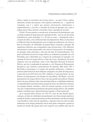 cadernos_06.qxd:Layout 1    7/7/09   11:24 AM    Page 127




                                                        4. Desenvolvimento e impactos ambientais   127



           elétrica impõe ao investidor uma licença prévia – na qual é feita a análise
           ambiental, estudos dos projetos e dos impactos ambientais etc. –, seguida da
           instalação, que é a ordem que permite efetivamente implementar o
           empreendimento, e, por fim, a concessão da licença de operação, que, como o
           próprio nome indica, autoriza o investidor a fazer a operação da sua usina.
               O slide 19 tenta mostrar a conexão entre os horizontes de planejamento, que
           vai desde os planos de longo prazo até a operação da obra – isso, no caso das usinas
           hidroelétricas, pode demandar 15 a 20 anos ou mais –, abrangendo todo o
           conjunto de obras, com as diferentes fases de planejamento. Bem, aí associamos
           as diferentes fases de planejamento com as exigências ambientais, tais como as
           fases de inventário, de viabilidade, do projeto básico, instrução e operação. Há
           organismos diferentes que acompanham essas diversas fases e têm diferentes
           instrumentos a serem apresentados, tais como as licenças prévia, de instalação e
           de operação, todas associadas a cada uma das fases do empreendimento. Um
           pouco da história do setor de energia elétrica se confundia no passado com a da
           Eletrobrás, pois a Eletrobrás era a empresa de coordenação da expansão e da
           operação do setor de energia elétrica, e hoje não é mais. Atualmente, há outras
           empresas com essa atribuição, como o ONS, Operador Nacional do Sistema
           Elétrico, que faz a coordenação da operação, e a EPE, Empresa de Planejamento
           Energético, que coordena o planejamento da expansão. Mas desde 1987 a
           Eletrobrás se preocupava e se ocupava das questões ambientais, e elaborou o
           primeiro plano diretor de meio ambiente conjugado a um plano de longo prazo,
           o qual antevia até 2010; feito em 1987, tínhamos 23 anos para frente, ou seja,
           fizemos um planejamento com décadas de antecedência. No Brasil, o setor de
           planejamento de energia elétrica é feito com uma grande antecedência. O plano
           diretor de meio ambiente tinha como princípios básicos: a viabilidade ambiental;
           a compatibilidade interinstitucional, porque há atores com diferentes interesses
           na ocupação daquele território; a ideia de inserção regional, ou seja, de fazer
           com que o empreendimento produzisse não apenas energia elétrica, mas também
           pudesse contribuir para o desenvolvimento regional; e eficácia gerencial.
               Já no segundo plano diretor, em 1991-93, mais de uma década depois,
           começou a se falar em viabilidade socioambiental e já se fazia menção explicita à
           tomada de decisão, a qual anteriormente era feita estritamente com base na relação
           custo-benefício, como custo de engenharia, e algumas coisas em torno de ações
           ambientais versus energia produzida; mas já nesse plano começamos a pensar na
           tomada de decisão não apenas pelo custo tangível, mas também pelo tipo de
 