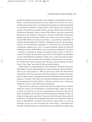 cadernos_06.qxd:Layout 1    7/7/09   11:24 AM   Page 129




                                                        4. Desenvolvimento e impactos ambientais   129



           grande de unidades de conservação e terras indígenas com legislação particular.
           Então, o aproveitamento potencial nessa região tem de levar em conta a
           existência dessas áreas, isto é, a sociedade terá de negociar de que forma pretende
           ser atendida em matéria de energia elétrica. Esse mapa dá uma indicação do
           conjunto de problemas na região onde se concentra grande parte do potencial
           hidroelétrico brasileiro. Vejam a usina de Belo Monte e peço que examinem a
           alternativa A, em amarelo, e a alternativa 3, em azul. A alternativa A tinha uma
           potência prevista na década de 1980 de seis usinas, sendo uma no Xingu – a
           usina de Belo Monte se localiza no rio Xingu –, com potência instalada de 20
           mil MW, produção média de 9.500 MW e inundação de uma área de reservatório
           total de 18 mil quilômetros quadrados. E a alternativa que está sendo hoje
           considerada, proposta pela ANEEL, é do aproveitamento apenas do potencial
           hidrelétrico da usina de Belo Monte, com uma potência instalada de 11 mil MW
           – portanto, a produção de energia em potência média cai para 4.700 MW, a
           metade. O conjunto de reservatórios que somava 18 mil quilômetros quadrados
           cai para 440 quilômetros quadrados. Então, isso é o cotejo que temos de fazer:
           de quanto abro mão em termos de inundação e de quanto perco em energia, e
           isso resulta num custo de energia mais alto para o aproveitamento de outras
           fontes. É esse “jogo” que temos de fazer permanentemente.
               Outro desafio é a internalização de custos ambientais. Nós ainda temos uma
           dificuldade de avaliar adequadamente os custos ambientais. Alguns são fáceis,
           como os de indenização etc. Mas há outros que ainda são dificilmente
           quantificáveis. Por isso, temos de criar índices para fazer a tomada de decisão a
           partir de algo concreto, e não apenas na base da sensibilidade ou da intuição. Até
           porque as “intuições” dos setores com interesses conflitantes são muito diversas.
           E uma expressão dessa dificuldade é a diferença existente entre o orçamento
           ambiental inicial e o custo efetivamente despendido.
               Para encerrar, eu diria que a expansão da oferta de energia elétrica no Brasil
           ainda deve seguir com predominância a hidreletricidade, apesar de todas as
           questões que têm de ser tratadas adequadamente. O aproveitamento do
           potencial hidráulico da Amazônia é fundamental para a expansão da oferta de
           energia em longo prazo, quer dizer, é lá que se encontra boa parte desse potencial
           hidrelétrico. As disposições da legislação ambiental, como mostrado no slide da
           usina de Belo Monte, interferem diretamente, repercutindo no custo da
           expansão, ou seja, no custo da energia que vamos pagar – dependendo das
           restrições ambientais maiores ou menores, temos custos menores ou maiores. Isso
 