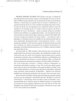 cadernos_06.qxd:Layout 1   7/7/09   11:23 AM   Page 13




                                                            1. Problemas e políticas da educação   13



              HILDETE PEREIRA DE MELO. Nos últimos cem anos, a evolução da
           educação brasileira praticamente chegou à universalização do acesso ao ensino
           básico. O Brasil é parte importante de um movimento de natureza universal que
           difundiu o ensino básico em grandes áreas do mundo e transformou-se, na
           segunda metade do século XX, numa verdadeira revolução educacional. Assim,
           no início do século XXI, nos deparamos com o desafio de reduzir os níveis de
           repetência e de retenção escolar, de corrigir o fluxo de alunos e de elevar a
           qualidade do ensino. Atualmente – graças ao grande esforço da sociedade
           brasileira para melhorar o seu padrão educacional –, um contingente maior de
           jovens termina os cursos de nível básico e procura os cursos de nível médio. Essa
           crescente pressão pelo diploma de ensino médio – cujo objetivo, para a
           população, é a obtenção de postos de trabalho em um mercado formal cada vez
           mais segmentado, desregulamentado e intencionalmente restrito – é uma
           pressão que também se revela no ensino superior. É inadmissível que, em nosso
           país, tenhamos um número tão pequeno de estudantes universitários. A
           população universitária brasileira deveria ser de 15 milhões e não dos 8 milhões
           que temos hoje em dia.
              A Constituição de 1988 reconhece vários direitos mas esse processo de
           modernização nunca alcançou os mais pobres, não transformou as relações sociais
           tradicionais que eles geram nem expandiu oportunidades para os grupos
           secularmente excluídos, como os trabalhadores informais, os trabalhadores sem
           terra, os descendentes de africanos e os povos indígenas. Mais, as relações de
           gênero permanecem extremamente desiguais. Os livros didáticos brasileiros –
           este é um recado para o ministro – tendem a reforçar a segregação e os
           estereótipos relacionados ao gênero e à raça. No caso da raça, menos, porque
           agora temos de colocar no livro didático; mas quanto ao gênero, a mulher é vista
           nas atividades domésticas e os homens são colocados na vida pública, dirigindo
           avião, pilotando, sendo presidente da República... Alguns livros mostram
           também esses estereótipos entrelaçados com os raciais, mas com menor vulto.
              Os movimentos de mulheres clamam pela eliminação das expressões sexistas
           dos livros que são comprados e distribuídos pelo MEC. No Brasil, os níveis de
           renda baixos e o desemprego estão associados à baixa escolaridade, com a
           impossibilidade de se conseguir postos de trabalho regulares e a incapacidade
           da economia de gerar empregos. Quantos jovens com mais de 19 anos não
           trabalham nem estudam? É bom fazer esta pergunta. Na faixa de 16 anos, mais
           de 16% não estudam nem trabalham.
 