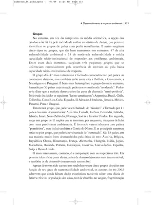 cadernos_06.qxd:Layout 1   7/7/09   11:24 AM   Page 133




                                                      4. Desenvolvimento e impactos ambientais   133



              Grupos
               No entanto, em vez do simplismo da média aritmética, a opção dos
           criadores do ESI foi pelo método de análise estatística de clusters, que permite
           identificar os grupos de países com perfis semelhantes. E assim surgiram
           cinco tipos ou grupos, que são bem numerosos nos extremos: 47 de alta
           vulnerabilidade ambiental e 53 de moderada vulnerabilidade e média
           capacidade sócio-institucional de responder aos problemas ambientais.
           Entre esses dois extremos, surgiram três pequenos grupos que se
           diferenciam essencialmente pela ocorrência de estresses ou pela baixa
           capacidade sócio-institucional de resposta.
               O grupo dos 47 mais vulneráveis é formado essencialmente por países do
           continente africano, mas também estão entre eles a Bolívia, a Guatemala, a
           Nicarágua e o Paraguai. É bem mais heterogêneo o grupo do outro extremo,
           formado por 53 países cuja situação poderia ser considerada “moderada”. Poder-
           se-ia dizer que a maioria desses países faz parte da chamada “semi-periferia”.
           Nele estão incluídos os seguintes “latino-americanos”: Argentina, Brasil, Chile,
           Colômbia, Costa Rica, Cuba, Equador, El Salvador, Honduras, Jamaica, México,
           Panamá, Peru e Uruguai.
               Um menor grupo, que poderia ser chamado de “razoável”, é formado por 11
           países dos mais desenvolvidos: Austrália, Canadá, Estônia, Finlândia, Islândia,
           Irlanda, Israel, Nova Zelândia, Noruega, Suécia e Estados Unidos. Em seguida,
           surge um grupo de 11 nações que se mostram, por enquanto, incapazes de lidar
           com seus problemas ambientais. É formado essencialmente por países
           “petroleiros”, mas inclui também a Coreia do Norte. E as principais surpresas
           estão no pior grupo, que poderia ser chamado de “estressado”. São 18 países, em
           sua maioria muito bem desenvolvidos pela ótica do IDH: Áustria, Bélgica,
           República Checa, Dinamarca, França, Alemanha, Hungria, Itália, Japão,
           Macedônia, Holanda, Polônia, Eslováquia, Eslovênia, Coreia do Sul, Espanha,
           Suíça e Reino Unido.
               O mais interessante, contudo, é a comparação com os respectivos IDH. Ela
           permite identificar quais são os países de desenvolvimento mais insustentável,
           e também os de desenvolvimento mais sustentável.
               Apesar de terem tido sucesso em estabelecer esses cinco grupos de países em
           função de seu grau de sustentabilidade ambiental, os autores do ESI-2002
           advertem que ainda faltam dados estatísticos razoáveis sobre uma dúzia de
           fatores críticos: degradação dos solos, teor de chumbo no sangue, fragmentação
 