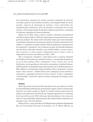 cadernos_06.qxd:Layout 1        7/7/09    11:24 AM     Page 134




      134    Cadernos do Desenvolvimento vol. 4 (6), julho 2009



            dos ecossistemas, segurança de reatores nucleares, proporção de materiais
            reciclados, perda de terras úmidas (wetlands), concentração/emissão de metais
            pesados, impactos da disposição de resíduos e lixos, efetividades das
            regulamentações ambientais, níveis de subsídios à conservação dos recursos
            naturais, concentração/emissão de poluentes orgânicos persistentes, e proporção
            de cardumes explorados de formas predatórias.
                Diante do ESI-2002, chega a parecer irrisória a dimensão socioambiental
            incluída em alguns índices criados por organizações não-governamentais, ou por
            governos estaduais. No máximo três indicadores fazem parte dessa dimensão:
            a) instalações adequadas de esgotamento sanitário; b) destino adequado do lixo
            urbano; e c) tratamento do esgoto sanitário. Eles até poderiam ser representativos
            do componente “saneamento” que certamente faz parte da dimensão ambiental,
            mas não dizem nada sobre atmosfera, terra, biodiversidade, e oceanos, mares e
            áreas costeiras, os outros quatro componentes para os quais o IBGE já
            disponibilizou diversos indicadores em 2002 e 2004.
                Para o componente “atmosfera”, o IBGE fornece dois: o consumo industrial
            de substâncias destruidoras da camada de ozônio, e a concentração de poluentes
            no ar em áreas urbanas. Para o componente “terra”, fornece sete: uso de
            fertilizantes, uso de agrotóxicos, terras aráveis, queimadas e incêndios florestais,
            desflorestamento na Amazônia Legal, área remanescente de desflorestamento na
            Mata Atlântica e nas formações vegetais litorâneas. Para o componente “oceanos,
            mares e áreas costeiras”, também fornece dois: produção da pesca marítima e
            continental, e população residente em áreas costeiras. E para o componente
            “biodiversidade”, outros dois: espécies extintas e ameaçadas de extinção, e áreas
            protegidas.

               Críticas
               Muita água ainda vai rolar por baixo das pontes antes que apareça um índice
            de sustentabilidade ambiental que possa produzir algum consenso internacional.
            Construir um índice quando se dispõe de razoável matéria prima (bases de
            dados) é uma tarefa bem mais fácil do que conseguir legitimá-lo. E a enxurrada
            de críticas já feitas ao ESI-2002 indica que não está próximo o dia em que um
            índice de sustentabilidade ambiental possa obter legitimidade comparável, por
            exemplo, à que o IDH hoje desfruta.
               Dessas críticas, a mais sistemática foi elaborada pelos professores Raghbendra
            Jha, da Universidade Nacional da Austrália, e K. V. Bhanu Murthy, da
 