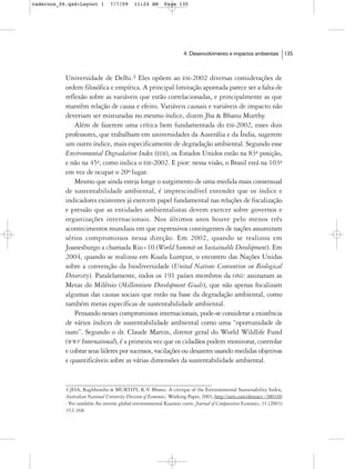 cadernos_06.qxd:Layout 1        7/7/09      11:24 AM       Page 135




                                                                    4. Desenvolvimento e impactos ambientais            135



           Universidade de Delhi.4 Eles opõem ao ESI-2002 diversas considerações de
           ordem filosófica e empírica. A principal limitação apontada parece ser a falta de
           reflexão sobre as variáveis que estão correlacionadas, e principalmente as que
           mantêm relação de causa e efeito. Variáveis causais e variáveis de impacto não
           deveriam ser misturadas no mesmo índice, dizem Jha & Bhanu Murthy.
               Além de fazerem uma crítica bem fundamentada do ESI-2002, esses dois
           professores, que trabalham em universidades da Austrália e da Índia, sugerem
           um outro índice, mais especificamente de degradação ambiental. Segundo esse
           Environmental Degradation Index (EDI), os Estados Unidos estão na 83a posição,
           e não na 45a, como indica o ESI-2002. E pior: nessa visão, o Brasil está na 103a
           em vez de ocupar o 20o lugar.
               Mesmo que ainda esteja longe o surgimento de uma medida mais consensual
           de sustentabilidade ambiental, é imprescindível entender que os índice e
           indicadores existentes já exercem papel fundamental nas relações de fiscalização
           e pressão que as entidades ambientalistas devem exercer sobre governos e
           organizações internacionais. Nos últimos anos houve pelo menos três
           acontecimentos mundiais em que expressivos contingentes de nações assumiram
           sérios compromissos nessa direção. Em 2002, quando se realizou em
           Joanesburgo a chamada Rio+10 (World Summit on Sustainable Development). Em
           2004, quando se realizou em Kuala Lumpur, o encontro das Nações Unidas
           sobre a convenção da biodiversidade (United Nations Convention on Biological
           Diversity). Paralelamente, todos os 191 países membros da ONU assinaram as
           Metas do Milênio (Millennium Development Goals), que não apenas focalizam
           algumas das causas sociais que estão na base da degradação ambiental, como
           também metas específicas de sustentabilidade ambiental.
               Pensando nesses compromissos internacionais, pode-se considerar a existência
           de vários índices de sustentabilidade ambiental como uma “oportunidade de
           ouro”. Segundo o dr. Claude Martin, diretor geral do World Wildlife Fund
           (WWF International), é a primeira vez que os cidadãos podem monitorar, controlar
           e cobrar seus líderes por sucessos, vacilações ou desastres usando medidas objetivas
           e quantificáveis sobre as várias dimensões da sustentabilidade ambiental.


           4 JHA, Raghbendra & MURTHY, K.V. Bhanu. A critique of the Environmental Sustainability Index,
           Australian National University Division of Economics, Working Paper, 2003, http://ssrn.com/abstract=380160
           . Ver também An inverse global environmental Kuznets curve. Journal of Comparative Economics, 31 (2003)
           352-368.
 