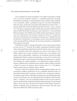 cadernos_06.qxd:Layout 1        7/7/09    11:24 AM     Page 138




      138    Cadernos do Desenvolvimento vol. 4 (6), julho 2009



                Com o propósito de testar essa hipótese, seus adeptos investigam a relação
            entre a escala da atividade econômica e a qualidade ambiental, utilizando
            metodologia consolidada e os dados disponíveis mais confiáveis sobre qualidade
            do ar em grandes cidades e qualidade da água em suas bacias hidrográficas.
            Além das séries publicadas pela Organização Mundial da Saúde (OMS) – o
            sistema Global Environmental Monitoring System (GEMS) – para o período
            1977-84, alguns conseguiram dados inéditos para o período 1985-88, junto à
            agência federal dos Estados Unidos para o meio ambiente (U.S. Environmental
            Protection Agency, EPA). Embora tais medidas estejam muito longe de constituir
            uma lista representativa das variáveis capazes de descrever a situação dos
            respectivos ecossistemas, tais economistas acreditam que a variedade dos tipos
            de poluentes considerados na investigação autoriza uma generalização para
            outros tipos de problemas ambientais. E essa crença certamente é compartilhada
            pela maioria de seus pares.
                O dióxido de enxofre e a fumaça relacionam-se com o PIB per capita na forma
            de uma curva em “U” invertido. Na verdade, a poluição por dióxido de enxofre
            volta a subir quando são atingidos altos níveis de renda per capita, mas considera-
            se que o reduzido número de observações de casos em que atingiu 16 mil
            dólares impede que se tenha confiança na forma que a curva adquire nesse
            estágio. Para os particulados, constatou-se um monótono declínio da relação
            poluição/renda. Todavia, foram encontradas boas “curvas em U invertido” para
            praticamente todos os outros principais indicadores de poluição do ar e da água:
            BOD (demanda de oxigênio biológico), COD (demanda de oxigênio químico),
            nitratos, coliformes fecais, coliformes totais, chumbo, cádmio, arsênico, mercúrio
            e níquel. E os picos de renda per capita variaram entre 3 e 11 mil dólares,
            respectivamente para os coliformes totais e cádmio.
                Ao fazer a síntese dos resultados obtidos, os pesquisadores afirmam que não
            encontraram evidência significativa de que a qualidade ambiental tenda a se
            deteriorar de maneira firme, constante, ou estável, com o crescimento econômico.
            Ao contrário, quase todos os indicadores apontaram para uma deterioração em fase
            inicial do crescimento, mas com subsequente fase de melhoria. Foram levados,
            então, a “suspeitar” que essa recuperação posterior esteja em parte ligada ao
            aumento da demanda (e da oferta) de proteção ambiental quando a renda nacional
            chega a níveis mais altos. Os pontos de mutação variam bastante segundo o
            poluente considerado, mas na maioria dos casos eles ocorrem antes que o país
            atinja 8 mil dólares (de 1985) de renda per capita.
 