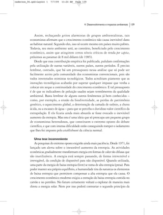 cadernos_06.qxd:Layout 1    7/7/09    11:24 AM    Page 139




                                                         4. Desenvolvimento e impactos ambientais   139



               Assim, rechaçando gritos alarmistas de grupos ambientalistas, tais
           economistas afirmam que o crescimento econômico não causa inevitável dano
           ao habitat natural. Segundo eles, isso só ocorre mesmo em países muito pobres.
           Todavia, seu meio ambiente será, ao contrário, beneficiado pelo crescimento
           econômico, assim que atingirem certos níveis críticos de renda per capita,
           próximos ao patamar de 8 mil dólares (de 1985).
               Desde que essa contribuição empírica foi publicada, pululam confirmações
           pela utilização de outras variáveis, outros países, outros períodos. É preciso
           lembrar, contudo, que há um pressuposto nessa análise que só pode ser
           facilmente aceito pela comunidade dos economistas convencionais, pois são
           todos inveterados otimistas tecnológicos. Todos acreditam piamente que as
           inovações tecnológicas acabarão por superar qualquer impasse que venha a
           colocar em xeque a continuidade do crescimento econômico. E tal pressuposto
           é de que os indicadores de poluição usados sejam termômetros da qualidade
           ambiental. Basta lembrar de alguns outros fenômenos já bem conhecidos –
           como, por exemplo, a erosão da biodiversidade, as perdas de patrimônio
           genético, o aquecimento global, a deterioração da camada de ozônio, a chuva
           ácida, ou a escassez de água – para que se perceba o duvidoso valor científico da
           extrapolação. E ela ficaria ainda mais absurda se fosse evocado o inevitável
           aumento da entropia. Mas esta é uma ideia que só preocupa um pequeno grupo
           de economistas heterodoxos, que constituem o extremo oposto do debate
           científico, e que com imensa dificuldade estão conseguindo romper o isolamento
           que lhes foi imposto pelo establishment da ciência normal.

              Uma tese inconveniente
               As pesquisas do extremo oposto exigirão ainda mais paciência. Desde 1971, foi
           lançado um alerta sobre o inexorável aumento da entropia. As atividades
           econômicas gradualmente transformam energia em formas de calor tão difusas que
           são inutilizáveis. A energia está sempre passando, de forma irreversível e
           irrevogável, da condição de disponível para não disponível. Quando utilizada,
           uma parte da energia de baixa entropia (livre) se torna de alta entropia (presa). Para
           poder manter seu próprio equilíbrio, a humanidade tira da natureza os elementos
           de baixa entropia que permitem compensar a alta entropia que ela causa. O
           crescimento econômico moderno exigiu a extração da baixa entropia contida no
           carvão e no petróleo. No futuro certamente voltará a explorar de maneira mais
           direta a energia solar. Nem por isso poderá contrariar o segundo princípio da
 