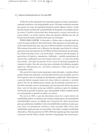 cadernos_06.qxd:Layout 1       7/7/09    11:23 AM     Page 14




      14    Cadernos do Desenvolvimento vol. 4 (6), julho 2009



               A falta de escolas adequadas tem importante papel na criação, reprodução e
           expansão da pobreza e das desigualdades sociais. Os dados censitários mostram
           que apenas um terço da população brasileira estuda. Quanto menor a renda
           familiar mensal, menores são as possibilidades de frequentar um estabelecimento
           de ensino. A política educacional deve democratizar o acesso à pré-escola, ao
           ensino médio e ao ensino superior. Essas são algumas reflexões que nós, do
           Centro Celso Furtado, tentamos trazer para este seminário.
               ÉLVIO LIMA GASPAR. A discussão e o debate sobre a educação estão no
           centro do nosso modelo de desenvolvimento. Nós apoiamos essa discussão que
           vocês estão fazendo hoje aqui, pois ela se refletirá também em políticas nossas.
           Nós estamos discutindo com o Ministro da educação uma forma de o BNDES
           participar mais intensamente do PDE [Plano de desenvolvimento da educação].
           Se o BNDES está, hoje no PAC, com muita força – estamos na área de energia, de
           agricultura, de logística, saneamento e habitação – também gostaríamos de
           estar no PDE, colaborando com essa vertente mais social – se é que essa divisão
           tem sentido – das ações do governo. O PAC serviu de elemento agregador do
           conjunto de ações e lhes deu um norte para a resolução de problemas, gargalos
           logísticos, infraestrutura, etc., de forma a diminuir o hiato social que nos
           envergonha a todos.
               No caso do PDE, houve muita negociação, muita discussão, e o projeto obteve
           grande adesão, pois responde a reivindicações históricas da sociedade, tanto no
           nível superior como na avaliação de desempenho, qualificação. Possivelmente,
           o governo federal avançará outros PACs nessa linha de concentrar e articular
           setores. Um PAC de infraestrutura e gestão, que foi chamado o primeiro PAC; o
           PDE sobre educação; um PAC da segurança, que será anunciado dentro de poucos
           dias; e um PAC das ações sociais que também coordena as ações de cidadania,
           envolvendo as questões de gênero, raça e desigualdade. Enfim, também devem
           ser contempladas as questões da saúde e da cultura.
               No início de 2003, o que nós discutimos muito foi o medo coletivo da
           instabilidade política e econômica que vivíamos naquela época, da extraordinária
           vulnerabilidade externa, da inflação alta. O governo fez vários movimentos
           para que pudéssemos restabelecer uma certa estabilidade econômica no país, que,
           ouso dizer, foi plenamente satisfeita e bem sucedida. Mas outras duas
           estabilidades ainda precisam ser construídas. Uma delas é a própria estabilidade
           democrática. Todo esse processo de 2005-2006 não impediu que fosse respeitado
           o processo eleitoral. Houve eleição, não houve impugnação. Isso mostra que o
 