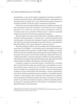 cadernos_06.qxd:Layout 1            7/7/09      11:24 AM       Page 140




      140    Cadernos do Desenvolvimento vol. 4 (6), julho 2009



            termodinâmica, o que um dia exigirá a superação do crescimento econômico.
            Em algum momento do futuro, a humanidade deverá apoiar a continuidade de seu
            desenvolvimento na retração, isto é, com o decréscimo do produto. O oposto do
            sucedido nos últimos 10 mil anos, desde o surgimento da agricultura.
               É bom frisar que tão incômoda hipótese permanece simplesmente esquecida
            pela esmagadora maioria dos economistas. Até referências aos seus adeptos
            passaram a ser evitadas nos principais manuais pedagógicos usados no
            treinamento dos novos economistas. Mesmo assim, é a ideia da inexorável
            entropia que orienta os mais heréticos programas de pesquisa.
               Para essa corrente mais cética só haverá alternativa à decadência ecológica na
            chamada “condição estacionária” (“stationary state”) – que não corresponde, como
            muitos pensam, a crescimento zero. A proposta é superar o crescimento econômico
            pelo resgate de uma ideia formulada por economistas clássicos, e principalmente
            John Stuart Mill em 1857, agora chamada de “steady-state economy”.6
               Para efeito pedagógico, pode-se usar uma analogia entre economias de ponta –
            como a dos EUA ou do Japão – e uma biblioteca que já esteja repleta de livros, sem
            espaço para absorver novas aquisições. A melhor solução é estabelecer o princípio
            de que um novo livro só poderá entrar no acervo quando outro for retirado, em uma
            troca que só seria aceita se o novo livro fosse melhor que o substituído. Ou seja, na
            “condição estacionária” a economia continuaria a melhorar em termos qualitativos,
            substituindo, por exemplo, energia fóssil por energia limpa. Mas nessas sociedades
            mais avançadas seria abolida a obsessão pelo crescimento do produto.
               É pequeno o grupo de economistas hereges a considerar que a economia
            deva ser absorvida pela ecologia por considerar que a termodinâmica é muito
            mais pertinente para a primeira do que a mecânica. Foi assim que tal grupo
            entrou em colisão com o paradigma que une todas as correntes do pensamento
            econômico, da mais convencional à mais heterodoxa, e da mais conservadora à
            mais radical. Acham que assimilar o processo econômico a um modelo mecânico
            é admitir o mito segundo o qual a economia é um carrossel que de nenhuma
            maneira pode afetar o ambiente composto de matéria e de energia. A conclusão
            evidente é que não há necessidade de integrar o ambiente no modelo analítico
            do processo. E a oposição irredutível entre mecânica e termodinâmica vem do
            Segundo Princípio, a Lei da Entropia.


            6 MILL, John Stuart. Princípios de economia política: com algumas de suas aplicações à filosofia social. (Vol.
            II). São Paulo: Ed. Abril Cultural, 1983 [c1857].
 