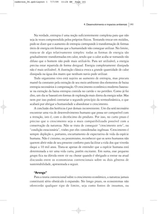 cadernos_06.qxd:Layout 1   7/7/09   11:24 AM   Page 141




                                                       4. Desenvolvimento e impactos ambientais   141



               Na verdade, entropia é uma noção suficientemente complexa para que não
           seja às vezes compreendida pelos próprios físicos. Tentando trocar em miúdos,
           pode-se dizer que o aumento de entropia corresponde à transformação de formas
           úteis de energia em formas que a humanidade não consegue utilizar. No limite,
           trata-se de algo relativamente simples: todas as formas de energia são
           gradualmente transformadas em calor, sendo que o calor acaba se tornando tão
           difuso que o homem não pode mais utilizá-lo. Para ser utilizável, a energia
           precisa estar repartida de forma desigual. Energia completamente dissipada
           não é mais utilizável. A ilustração clássica evoca a grande quantidade de calor
           dissipada na água dos mares que nenhum navio pode utilizar.
               Todo organismo vivo está sujeito ao aumento de entropia, mas procura
           mantê-la constante pela extração de seu meio ambiente dos elementos de baixa
           entropia necessários à compensação. O crescimento econômico moderno baseou-
           se na extração da baixa entropia contida no carvão e no petróleo. Como já foi
           dito, um dia se baseará em formas de exploração mais direta da energia solar. Mas
           nem por isso poderá contrariar o segundo princípio da termodinâmica, o que
           acabará por obrigar a humanidade a abandonar o crescimento.
               A conclusão dos heréticos é por demais inconveniente. Um dia será necessário
           encontrar uma via de desenvolvimento humano que possa ser compatível com
           a retração, isto é, com o decréscimo do produto. Por isso, no curto prazo é
           preciso que o crescimento seja o mais compatibilizado possível com a
           conservação da natureza. Não se trata de conseguir “crescimento zero”, ou
           “condição estacionária”, visões por eles consideradas ingênuas. Crescimento é
           sempre depleção e, portanto, encurtamento de expectativa de vida da espécie
           humana. Não é cinismo, ou pessimismo, reconhecer que os seres humanos não
           querem abrir mão de seu presente conforto para facilitar a vida dos que viverão
           daqui a 10 mil anos. Trata-se apenas de entender que a espécie humana está
           determinada a ter uma vida curta, porém excitante. Em suma, esse pequeno
           grupo fica na dúvida entre rir ou chorar quando é obrigado a entrar na atual
           discussão entre os economistas convencionais sobre os dois gêneros de
           sustentabilidade, apresentada a seguir.

              “Arenga”
              Para a teoria convencional sobre o crescimento econômico, a natureza jamais
           constituirá sério obstáculo à expansão. No longo prazo, os ecossistemas não
           oferecerão qualquer tipo de limite, seja como fontes de insumos, ou
 