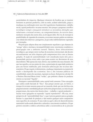 cadernos_06.qxd:Layout 1        7/7/09    11:24 AM     Page 142




      142    Cadernos do Desenvolvimento vol. 4 (6), julho 2009



            assimiladores de impactos. Qualquer elemento da biosfera que se mostrar
            limitante ao processo produtivo, cedo ou tarde, acabará substituído, graças a
            mudanças na combinação entre seus três ingredientes fundamentais: trabalho
            social, capital produzido e recursos naturais. Isto porque o progresso científico
            tecnológico sempre conseguirá introduzir as necessárias alterações que
            substituam a eventual escassez, ou comprometimento, do terceiro fator,
            mediante inovações dos outros dois, ou de algum deles. Em vez de restrição às
            possibilidades de expansão da economia, os recursos naturais podem no máximo
            criar obstáculos relativos e passageiros, já que serão indefinidamente superados
            por invenções.
                Os principais adeptos dessa tese simplesmente repudiam o que chamam de
            “arenga” sobre a intrínseca incompatibilidade entre crescimento econômico e
            preocupação com o ambiente natural. Todavia, desse ultra-otimismo
            tecnológico, que sempre esteve na base do raciocínio convencional, não decorre
            necessariamente um sério desprezo pelo compromisso ético com as futuras
            gerações. A noção de sustentabilidade é até considerada muito útil, pois a
            humanidade precisa evitar tudo o que possa ocorrer em detrimento de seus
            descendentes. Não apenas dos mais diretos, mas também dos mais distantes. Só
            que isso significa, em seu ponto de vista, a preservação da capacidade produtiva
            para um futuro indefinido, pela ilimitada substituição dos recursos não-
            renováveis. O que exigirá, evidentemente, mudanças importantes na maneira de
            medir o desempenho das economias. Isto é, dos sistemas públicos de
            contabilidade, sejam eles nacionais, regionais ou locais. Será preciso calcular PIB
            e Produto Nacional Bruto (PNB) “verdes”, que preferem chamar de produtos
            interno ou nacional “líquido”.
                Enxergam a sustentabilidade como capital total constante. Uma concepção
            que acabou sendo batizada de “fraca”. Isso porque assume que, no limite, o
            estoque de recursos naturais possa até ser exaurido, desde que esse declínio seja
            progressivamente contrabalançado por acréscimos proporcionais, ou mais do que
            proporcionais, dos outros dois fatores-chave – trabalho e capital produzido –,
            muitas vezes agregados na expressão “capital reprodutível”. Ou seja, nessa
            perspectiva de “sustentabilidade fraca”, o que é preciso garantir para as gerações
            futuras é a capacidade de produzir, e não manter qualquer outro componente
            mais específico da economia. É uma visão na qual a ideia de desenvolvimento
            sustentável acaba sendo absorvida e reduzida a crescimento econômico. O que
            permite entender a enfática advertência sobre a inconveniência de se procurar
 