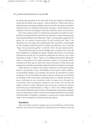 cadernos_06.qxd:Layout 1        7/7/09    11:24 AM     Page 144




      144    Cadernos do Desenvolvimento vol. 4 (6), julho 2009



            são apenas duas das partes de um valor total. E que este também é formado por
            outros tipos de valores, entre os quais o “valor de existência”. Afinal, dizem eles, se
            algumas pessoas conseguem satisfação somente por saber que algum ecossistema
            particular existe em condições relativamente intocadas, o valor resultante de sua
            existência é tão real como qualquer outro valor econômico, seja de uso ou de troca.
                Esse valor começou então a ser medido por uma espécie de análise de custo-
            benefício da alteração do bem-estar. Para um indivíduo, o valor da mudança para
            uma situação preferida será revelado pela “dispa”: sua disposição a pagar por esse
            ganho. Se, ao contrário, houver perda, ela será revelada pela “disco”: sua
            disposição em aceitar algo como compensação. Para a sociedade, o valor líquido
            de uma mudança ambiental pode ser avaliado pela diferença entre o total das
            “dispa” dos que esperam ganhar e o total das “disco” dos que esperam perder.
                Os procedimentos para esse tipo de avaliação que se tornaram mais usuais são
            bem semelhantes às sondagens de opinião. Propõem alternativas a uma amostra
            populacional afetada por um problema ambiental de maneira a que sejam
            registradas as “dispa” e “disco”. Assim, se os cidadãos estiverem bem informados
            sobre as consequências das opções propostas, podem ser calculados valores
            econômicos de bens para os quais não existem mercados. É dessa forma que
            costumam ser estimados, por exemplo, valores de existência de espécies em extinção.
                Nesse processo, os adeptos da economia ambiental convencional também
            foram se convencendo de que a dificuldade de saber qual é o valor econômico
            da diversidade biológica, por exemplo, não decorre de limitações da ciência
            econômica e sim de limitações das ciências naturais. Acham que seus métodos
            de avaliação só não trazem bons resultados porque os ecólogos costumam ter
            pouca confiança em suas estimativas sobre os impactos da alteração dos
            ecossistemas, além de raramente chegarem a um acordo. Se os peritos não
            podem construir cenários fidedignos que descrevam os efeitos de políticas
            alternativas para a biodiversidade, as “dispa” e “disco” dos cidadãos reagirão a
            esses cenários refletindo aquela incerteza e desinformação, tanto quanto qualquer
            incerteza adicional que venha a ocorrer às suas próprias preferências com relação
            à biodiversidade. A confusão, a ignorância e a apatia entre os leigos refletiriam,
            então, sinais incompletos e dissonantes dos especialistas.

               O problema
               Seria um imenso equívoco imaginar que só os economistas convencionais
            utilizam essas técnicas de valoração dos elementos do meio ambiente que não
 