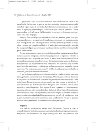 cadernos_06.qxd:Layout 1        7/7/09    11:24 AM     Page 146




      146    Cadernos do Desenvolvimento vol. 4 (6), julho 2009



                O problema é que os adultos também não acreditam em estórias da
            carochinha. Sabem que os preços são determinados simultaneamente pela
            utilidade e pelo custo de produção. Percebem intuitivamente que não se pode
            saber se o preço é governado pela utilidade ou pelo custo de produção. Tanto
            quanto não se pode afirmar se é a lâmina inferior ou superior de uma tesoura que
            corta uma folha de papel.
                Isso quer dizer que só podem ter valor econômico e, portanto, preço, bens que
            sejam produtíveis e apropriáveis. E tais bens representam, por mais espantoso
            que possa parecer, uma ínfima parcela do universo formado por todos os seres
            vivos e objetos que compõem a biosfera. A aceitação dessa microscópica redução
            foi indispensável para que se chegasse à visão de sistema econômico representado
            pelas contas sociais.
                Ao nos perguntarmos como será possível contabilizar monetariamente bens
            naturais que não têm preço, estamos nos perguntando se é possível estender a
            economia para um campo que não é o seu. A noção usual de sistema econômico
            consolidou-se justamente pelo crescente distanciamento da natureza. Por isso,
            toda tentativa de incorporar variáveis ambientais nas contabilidades esbarra
            em obstáculos conceituais e práticos que acabam tornando os resultados muito
            suspeitos. Tão suspeitos quanto esses 33 trilhões de dólares anuais atribuídos a
            dezesseis grandes ecossistemas terrestres.
                O que realmente opõe os economistas ecológicos a todas as outras correntes
            não é, portanto, o uso de técnicas de valoração. O verdadeiro pomo da discórdia
            é o seguinte: recursos naturais e capitais são geralmente complementares e não
            substitutos. Pensar, como os convencionais, que eles possam se substituir, é
            contrariar duas leis da termodinâmica. Imaginar uma economia sem recursos
            naturais – como chegaram a fazer alguns de seus expoentes – é simplesmente
            ignorar a diferença entre o mundo real e o Jardim do Éden. E a melhor defesa dos
            convencionais se baseia em argumento que é muito simples: os modelos analíticos
            da economia convencional são feitos para ajudar em questões de médio prazo, isto
            é, para os próximos cinquenta ou sessenta anos. Um horizonte em que os recursos
            naturais ainda poderão ser facilmente substituíveis por capital.

               Impasse
               Não pode ser mais patente, então, a raiz do impasse. Quando se evoca a
            segunda lei da termodinâmica para evidenciar a fatalidade entrópica, o horizonte
            temporal é evidentemente de longuíssimo prazo. Por isso prevalece um
 
