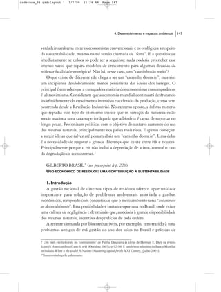 cadernos_06.qxd:Layout 1       7/7/09     11:24 AM      Page 147




                                                                  4. Desenvolvimento e impactos ambientais         147



           verdadeiro anátema entre os economistas convencionais e os ecológicos a respeito
           da sustentabilidade, mesmo na tal versão chamada de “forte”. E a questão que
           imediatamente se coloca só pode ser a seguinte: nada poderia preencher esse
           imenso vazio que separa modelos de crescimento para algumas décadas da
           milenar fatalidade entrópica? Não há, nesse caso, um “caminho do meio”?
              O que existe de diferente não chega a ser um “caminho do meio”, mas sim
           um incipiente desdobramento menos pessimista das ideias dos hereges. O
           principal é entender que a esmagadora maioria dos economistas contemporâneos
           é ultraotimisma. Consideram que a economia mundial continuará desfrutando
           indefinidamente do crescimento intensivo e acelerado da produção, como vem
           ocorrendo desde a Revolução Industrial. No extremo oposto, a ínfima minoria
           que repudia esse tipo de otimismo insiste que os serviços da natureza estão
           sendo usados a uma taxa superior àquela que a biosfera é capaz de suportar no
           longo prazo. Preconizam políticas com o objetivo de sustar o aumento do uso
           dos recursos naturais, principalmente nos países mais ricos. E apenas começam
           a surgir ideias que talvez até possam abrir um “caminho do meio”. Uma delas
           é a necessidade de resgatar a grande diferença que existe entre PIB e riqueza.
           Principalmente porque o PIB não inclui a depreciação de ativos, como é o caso
           da degradação de ecossistemas.7

               GILBERTO BRASIL.* (ver powerpoint à p. 228)
               USO ECONÔMICO DE RESÍDUOS: UMA CONTRIBUIÇÃO À SUSTENTABILIDADE

               1. Introdução
               A gestão racional de diversos tipos de resíduos oferece oportunidade
           importante para solução de problemas ambientais associada a ganhos
           econômicos, rompendo com conceitos de que o meio ambiente seria “um entrave
           ao desenvolvimento”. Essa possibilidade é bastante oportuna no Brasil, onde existe
           uma cultura de negligência e de omissão que, associada à grande disponibilidade
           dos recursos naturais, incentiva desperdícios de toda ordem.
               A recente demanda por biocombustíveis, por exemplo, tem trazido à tona
           problemas antigos de má gestão do uso dos solos no Brasil e práticas de

           7 Um bom exemplo está no “contraponto” de Partha Dasgupta às ideias de Herman E. Daly na revista
           Scientific American Brasil, ano 4, n41 (Outubro 2005), p.92-98. E também o relatório do Banco Mundial
           intitulado Where is the wealth fo Nations?Measuring capital for the XXI Century, (Julho 2005).
           *Texto enviado pelo palestrante.
 