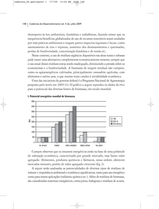 cadernos_06.qxd:Layout 1        7/7/09    11:24 AM     Page 148




      148    Cadernos do Desenvolvimento vol. 4 (6), julho 2009



            desrespeito às leis ambientais, fundiárias e trabalhistas, fazendo temer que os
            inequívocos benefícios globalizados de uso de recursos renováveis sejam anulados
            por más práticas ambientais e tragam graves impactos regionais e locais, como
            assoreamento de rios e represas, aumento dos desmatamentos e queimadas,
            perdas de biodiversdade, concentração fundiária e de renda etc.
               Nesse contexto, o uso de resíduos orgânicos disponíveis nas áreas rurais e urbanas
            pode trazer uma alternativa complementar economicamente atraente, sempre que
            o uso atual desses resíduos esteja sendo inadequado, diminuindo a pressão sobre os
            ecossistemas e a biodiversidade. A biomassa de origem residual não compete,
            como os agroenergéticos cultivados, principalmente commodities agrícolas, com
            alimentos e outros usos, o que muitas vezes conduz à inviabilidade econômica.
               Uma das iniciativas do governo federal é o Programa Nacional de Agroenergia
            proposto pelo MAPA em 2005 (1). O gráfico a seguir reproduz os dados do PNA
            para o potencial das diversas fontes de biomassa, em escala mundial.

            1. Potencial energético mundial de biomassa




                Cumpre observar que os insumos energéticos estão na base de uma pirâmide
            de valoração econômica, caracterizada por grande mercado, mas baixo valor
            agregado. Alimentos, produtos químicos e fármacos, nessa ordem, oferecem
            mercados menores, porém de valor agregado crescente (fig 2).
                A seguir serão analisadas as potencialidades de diversos tipos de resíduos de
            volume e importância ambiental e econômica significativas, tanto para uso energético
            como para outras aplicações (indústria química etc.). Além de resíduos de biomassa,
            são considerados materiais inorgânicos, como pirita, fosfogesso e resíduos de aciaria.
 