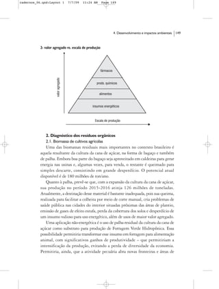 cadernos_06.qxd:Layout 1     7/7/09    11:24 AM       Page 149




                                                            4. Desenvolvimento e impactos ambientais   149



           2- valor agregado vs. escala de produção




              2. Diagnóstico dos resíduos orgânicos
              2.1. Biomassa de cultivos agrícolas
              Uma das biomassas residuais mais importantes no contexto brasileiro é
           aquela resultante da cultura da cana de açúcar, na forma de bagaço e também
           de palha. Embora boa parte do bagaço seja aproveitado em caldeiras para gerar
           energia nas usinas e, algumas vezes, para venda, o restante é queimado para
           simples descarte, consistindo em grande desperdício. O potencial atual
           disponível é de 180 milhões de ton/ano.
              Quanto à palha, prevê-se que, com a expansão da cultura da cana de açúcar,
           sua produção no período 2015-2016 atinja 126 milhões de toneladas.
           Atualmente, a destinação desse material é bastante inadequada, pois sua queima,
           realizada para facilitar a colheita por meio de corte manual, cria problemas de
           saúde pública nas cidades do interior situadas próximas das áreas de plantio,
           emissão de gases de efeito estufa, perda da cobertura dos solos e desperdício de
           um insumo valioso para uso energético, além de usos de maior valor agregado.
              Uma aplicação não-energética é o uso de palha residual da cultura da cana de
           açúcar como substrato para produção de Forragem Verde Hidropônica. Essa
           possibilidade permitiria transformar esse insumo em forragem para alimentação
           animal, com significativos ganhos de produtividade – que permitiriam a
           intensificação da produção, evitando a perda de diversidade da economia.
           Permitiria, ainda, que a atividade pecuária abra novas fronteiras e áreas de
 