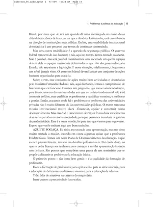 cadernos_06.qxd:Layout 1    7/7/09   11:23 AM    Page 15




                                                              1. Problemas e políticas da educação   15



           Brasil, por mais que de vez em quando dê uma escorregada no rumo dessa
           dificuldade crônica de fazer pactos que a América Latina sofre, está caminhando
           na direção de instituições mais sólidas. Enfim, essa estabilidade institucional
           democrática é um processo que temos de continuar construindo.
               Mas uma outra estabilidade é a questão da segurança pública. O governo
           federal tem sentido isso bastante e nós, aqui no BNDES, temos tentado colaborar.
           Não é possível, não será possível constituirmos uma sociedade em que há espaços
           dentro dela – espaços territoriais delimitados – que não são governados pelo
           Estado, não respeitem a legislação. E nessa situação, infelizmente, chegamos a
           um nível jamais visto. O governo federal deverá lançar um conjunto de ações
           bastante organizadas para atacá-la.
               Sobre o PDE, esse conjunto de ações muito bem articuladas e desenhadas
           pelo ministro Fernando Haddad, nós, aqui do Banco, temos o compromisso de
           fazer com que ele funcione. Fizemos um programa, que vai ser anunciado breve,
           para financiamento das universidades em que o critério fundamental não é só
           construir prédios, mas qualificar os professores e qualificar o ensino, e melhorar
           a gestão. Então, atacamos onde há o problema e o problema das universidades
           privadas não é muito diferente do das universidades públicas. O BNDES tem uma
           missão institucional muito clara –financiar, apoiar e construir nosso
           desenvolvimento. Mas não é só o crescimento de PIB; os frutos desse crescimento
           deve ser repartido com toda a sociedade para que possamos transferir os ganhos
           de produtividade. Essa é a nossa missão; foi para isso que viemos para o governo.
           Espero que vocês tenham aqui um bom trabalho.
               AZUETE FOGAÇA. Eu tinha estruturado uma apresentação, mas me sinto
           muito tentada a mudar, levando em conta algumas coisas que a professora
           Hildete falou. Temos um novo Plano de Desenvolvimento da educação, o que
           vai ser, provavelmente, tratado em detalhes pelo ministro. Por conta disso, eu
           queria pedir licença aos senhores para começar a minha apresentação fazendo
           uma leitura. São pontos que compõem uma pauta de um seminário que se
           propõe a discutir os problemas da educação básica.
               O primeiro ponto – são itens bem gerais – é a qualidade da formação de
           professores.
               Dois: a formação de professores para a pré-escola, para as séries iniciais, para
           a educação de deficientes auditivos e visuais e para a educação de adultos.
               Três: falta de atrativos na carreira do magistério.
               Item quatro: a precariedade das escolas.
 