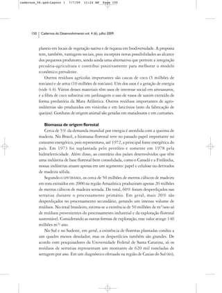 cadernos_06.qxd:Layout 1        7/7/09    11:24 AM     Page 150




      150    Cadernos do Desenvolvimento vol. 4 (6), julho 2009



            plantio em locais de vegetação nativa e de riqueza em biodiversidade. A proposta
            tem, também, vantagens sociais, pois incorpora novas possibilidades ao alcance
            dos pequenos produtores, sendo ainda uma alternativa que permite a integração
            pecuária-agricultura e contribui positivamente para melhorar o modelo
            econômico prevalente.
                Outros resíduos agrícolas importantes são cascas de coco (5 milhões de
            ton/ano) e de arroz (10 milhões de ton/ano). Um dos usos é a geração de energia
            (vide 4.4). Vários desses materiais têm usos de interesse social em artesanatos,
            e a fibra de coco substitui em jardinagem o uso de vasos de xaxim extraído de
            forma predatória da Mata Atlântica. Outros resíduos importantes de agro-
            indústrias são produzidos em vinícolas e em laticínios (soro da fabricação de
            queijos). Gorduras de origem animal são geradas em matadouros e em curtumes.

               Biomassa de origem florestal
                Cerca de 5% da demanda mundial por energia é atendida com a queima de
            madeira. No Brasil, a biomassa florestal teve no passado papel importante no
            consumo energético, pois representava, até 1972, a principal fonte energética do
            país. Em 1973 foi suplantada pelo petróleo e somente em 1978 pela
            hidroeletricidade. Além disso, ao contrário dos países desenvolvidos que têm
            uma indústria de base florestal bem consolidada, como o Canadá e a Finlândia,
            nossas indústrias atuam apenas em um segmento: papel e celulose ou derivados
            de madeira sólida.
                Segundo o LPF/IBAMA, os cerca de 50 milhões de metros cúbicos de madeira
            em tora extraídos em 2000 na região Amazônica produziram apenas 20 milhões
            de metros cúbicos de madeira serrada. Do total, 60% foram desperdiçados nas
            serrarias durante o processamento primário. Em geral, mais 20% são
            desperdiçados no processamento secundário, gerando um imenso volume de
            resíduos. No total brasileiro, estima-se a existência de 50 milhões de m3/ano só
            de resíduos provenientes do processamento industrial e da exploração florestal
            sustentável. Considerando as outras formas de exploração, esse valor atinge 140
            milhões m3/ ano.
                No Sul e no Sudeste, em geral, a existência de florestas plantadas conduz a
            um quadro menos desolador, mas os desperdícios também são grandes. De
            acordo com pesquisadores da Universidade Federal de Santa Catarina, só os
            resíduos de serrarias representam um montante de 620 mil toneladas de
            serragem por ano. Em um diagnóstico efetuado na região de Caxias do Sul (RS),
 