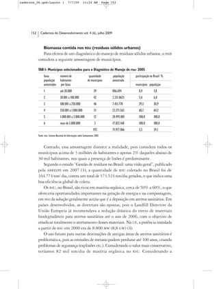 cadernos_06.qxd:Layout 1                    7/7/09           11:24 AM             Page 152




      152     Cadernos do Desenvolvimento vol. 4 (6), julho 2009



                  Biomassa contida nos RSU (resíduos sólidos urbanos)
               Para efeitos de um diagnóstico do manejo de resíduos sólidos urbanos, o SNIS
            considera a seguinte amostragem de municípios.

            TAB 1- Municípos selecionados para o Diagnótico de Manejo de rsu- 2005
                  faixa             número de                      quantidade            população   participação no Brasil %
                  população         habitantes                    de municipios         amostrada
                  amostrados        por faixa                                                        municípios população
                  1                 até 30.000                           39             846.694        0,9          1,8
                  2                 30.001 a 100.000                     42             2.331.8625     5,6          6,0
                  3                 100.001 a 250.000                    46             7.411.778      29,3         30,9
                  4                 250.001 a 1.000.000                  51             23.371.563     60,7         64,2
                  5                 1.000.001 a 3.000.000                12             20.993.001     100,0        100,0
                  6                 mais de 3.000.000                     2             17.022.168     100,0        100,0
                                                                         192            71.977.066     3,5          39,1
            Fonte: snis- Sistema Nacional de Informações sobre Saneamento, 2005


               Contudo, essa amostragem distorce a realidade, pois considera todos os
            munícipios acima de 3 milhões de habitantes e apenas 2% daqueles abaixo de
            30 mil habitantes, nos quais a presença de lixões é predominante.
               Segundo o estudo “Gestão de resíduos no Brasil: uma visão geral”, publicado
            pela ABRELPE em 2007 (3), a quantidade de RSU coletado no Brasil foi de
            164.774 ton/ dia, contra um total de 173.524 ton/dia gerados, o que indica uma
            boa eficiência global de coleta.
               Os RSU, no Brasil, são ricos em matéria orgânica, cerca de 50% a 60%, o que
            ofereceria oportunidades importantes na geração de energia e na compostagem,
            em vez da solução geralmente aceita que é a deposição em aterros sanitários. Em
            países desenvolvidos, as diretrizes são opostas, pois o Landfill Directive da
            União Europeia já recomendava a redução drástica do envio de materiais
            biodegradáveis para aterros sanitários até o ano de 2006, com o objetivo de
            erradicar totalmente o aterramento desses materiais. Na UE, a potência instalada
            a partir de RSU em 2000 era de 8.800 MW (8,8 GW) (4).
               O uso futuro para outras destinações de antigas áreas de aterros sanitários é
            problemática, pois as emissões de metano podem perdurar até 100 anos, criando
            problemas de segurança (explosões etc.). Considerando o valor mais conservativo,
            teríamos 82 mil ton/dia de matéria orgânica no RSU. Considerando a
 
