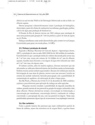 cadernos_06.qxd:Layout 1        7/7/09    11:24 AM     Page 154




      154    Cadernos do Desenvolvimento vol. 4 (6), julho 2009



            elétrica ou uso veicular. Pode-se dar destinação diferenciada ou não ao lodo e ao
            efluente aquoso.
                Outras pesquisas e desenvolvimentos visam à produção de hidrogênio,
            eletricidade a partir de células de combustível microbianas, gaseificação, pirólise,
            cultivo de algas para produção de biodiesel etc.
                O Estado do Rio de Janeiro iniciou em 2003 esforços para instalação de
            uma usina pioneira para geração de 1 MW de potência a partir de lodo de esgoto
            na ETE Penha.
                Esforços semelhantes estão sendo desenvolvidos pelo CENBIO/USP no Campus
            Universitário para gerar, em escala piloto, 14 kWh.

               2.5. Vinhaça ( produção de etanol)
                Segundo o Balanço Nacional de Cana-de Açúcar e Agroenergia (MAPA,
            2007), a produção de cana na safra 2005/2006 foi de 380 milhões de toneladas.
            Considerando-se que a produção média de vinhoto descartada pelas usinas seja
            de 7 m3/ton cana, temos um volume de 2,6 bilhões de m3/ ano de efluente
            aquosos. Gestões mais eficientes e reciclagem da água têm reduzido esse valor
            até 3 m3/ ton cana, em alguns casos.
                O vinhoto contém, além de matéria orgânica, diversos nutrientes que são
            adicionados ao caldo para desenvolvimento das leveduras usadas na fermentação.
            Embora muitas usinas tenham equacionado o descarte do vinhoto por meio da
            fertiirrigação de suas áreas de plantio, muitas vezes esse processo é restrito ao
            entorno da unidade industrial, havendo preocupação com a possibilidade de
            contaminação de aquíferos e de salinização de solos a longo prazo.
                Em São Paulo, a Portaria da CETESB P4.23 de dezembro de 2006 estabelece
            critérios e procedimentos para aplicação da vinhaça em solos agrícolas.
                      Pesquisas recentes estudam a possibilidade de digestão anaeróbia do
            vinhoto, gerando metano de uso potencial na geração de energia e reduzindo a DBO
            desse efluente. Outras alternativas seriam a recirculação na fermentação, a
            concentração por membranas, concentração térmica, combustão de vinhaça
            concentrada e a precipitação dos sais, com sua possível reciclagem. Todas essas
            possibilidades apresentam algum tipo de inconveniente à sua exploração comercial.

               2.6. Gás carbônico
               Como a grande maioria dos processos que usam combustíveis partem de
            fontes de carbono, sejam elas renováveis ou de origem fóssil, a queima desses
 