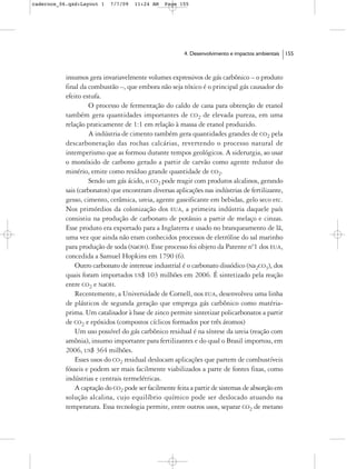 cadernos_06.qxd:Layout 1    7/7/09   11:24 AM   Page 155




                                                        4. Desenvolvimento e impactos ambientais   155



           insumos gera invariavelmente volumes expressivos de gás carbônico – o produto
           final da combustão –, que embora não seja tóxico é o principal gás causador do
           efeito estufa.
                    O processo de fermentação do caldo de cana para obtenção de etanol
           também gera quantidades importantes de CO2 de elevada pureza, em uma
           relação praticamente de 1:1 em relação à massa de etanol produzido.
                    A indústria de cimento também gera quantidades grandes de CO2 pela
           descarbonetação das rochas calcárias, revertendo o processo natural de
           intemperismo que as formou durante tempos geológicos. A siderurgia, ao usar
           o monóxido de carbono gerado a partir de carvão como agente redutor do
           minério, emite como resíduo grande quantidade de CO2.
                    Sendo um gás ácido, o CO2 pode reagir com produtos alcalinos, gerando
           sais (carbonatos) que encontram diversas aplicações nas indústrias de fertilizante,
           gesso, cimento, cerâmica, ureia, agente gaseificante em bebidas, gelo seco etc.
           Nos primórdios da colonização dos EUA, a primeira indústria daquele país
           consistiu na produção de carbonato de potássio a partir de melaço e cinzas.
           Esse produto era exportado para a Inglaterra e usado no branqueamento de lã,
           uma vez que ainda não eram conhecidos processos de eletrólise do sal marinho
           para produção de soda (NaOH). Esse processo foi objeto da Patente nº1 dos EUA,
           concedida a Samuel Hopkins em 1790 (6).
               Outro carbonato de interesse industrial é o carbonato dissódico (Na2CO3), dos
           quais foram importados US$ 103 milhões em 2006. É sintetizado pela reação
           entre CO2 e NaOH.
               Recentemente, a Universidade de Cornell, nos EUA, desenvolveu uma linha
           de plásticos de segunda geração que emprega gás carbônico como matéria-
           prima. Um catalisador à base de zinco permite sintetizar policarbonatos a partir
           de CO2 e epóxidos (compostos cíclicos formados por três átomos)
               Um uso possível do gás carbônico residual é na síntese da ureia (reação com
           amônia), insumo importante para fertilizantes e do qual o Brasil importou, em
           2006, US$ 364 milhões.
               Esses usos do CO2 residual deslocam aplicações que partem de combustíveis
           fósseis e podem ser mais facilmente viabilizados a parte de fontes fixas, como
           indústrias e centrais termelétricas.
               A captação do CO2 pode ser facilmente feita a partir de sistemas de absorção em
           solução alcalina, cujo equilíbrio químico pode ser deslocado atuando na
           temperatura. Essa tecnologia permite, entre outros usos, separar CO2 de metano
 