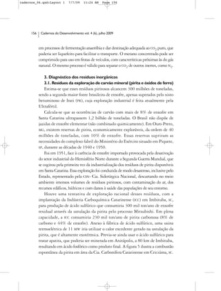 cadernos_06.qxd:Layout 1        7/7/09    11:24 AM     Page 156




      156    Cadernos do Desenvolvimento vol. 4 (6), julho 2009



            em processos de fermentação anaeróbia e dar destinação adequada ao CO2 puro, que
            poderia ser liquefeito para facilitar o transporte. O metano concentrado pode ser
            comprimido para uso em frotas de veículos, com características próximas às do gás
            natural. O mesmo processo é válido para separar o CO2 de outros inertes, como N2.

               3. Diagnóstico dos resíduos inorgânicos
               3.1. Resíduos da exploração de carvão mineral (pirita e óxidos de ferro)
                Estima-se que esses resíduos piritosos alcancem 300 milhões de toneladas,
            sendo a segunda maior fonte brasileira de enxofre, apenas superados pelo xisto
            betuminoso de Irati (PR), cuja exploração industrial é feita atualmente pela
            Ultrafértil.
                Calcula-se que as ocorrências de carvão com mais de 8% de enxofre em
            Santa Catarina ultrapassem 1,2 bilhão de toneladas. O Brasil não dispõe de
            jazidas de enxofre elementar (não combinado quimicamente). Em Ouro Preto,
            MG, existem reservas de pirita, economicamente exploráveis, da ordem de 40
            milhões de toneladas, com 10% de enxofre. Essas reservas supriram as
            necessidades do complexo fabril do Ministério do Exército situado em Piquete,
            SP, durante as décadas de 1940 e 1950.
                Foi em 1951, face à carência de enxofre importado provocada pela desativação
            do setor industrial do Hemisfério Norte durante a Segunda Guerra Mundial, que
            se cogitou pela primeira vez da industrialização dos resíduos de pirita disponíveis
            em Santa Catarina. Essa exploração foi conduzida de modo desastroso, inclusive pelo
            Estado, representado pela CSN- Cia. Siderúrgica Nacional, descartando no meio
            ambiente imensos volumes de resíduos piritosos, com contaminação do ar, dos
            recursos edáficos, hídricos e com danos à saúde das populações de seu entorno.
                Houve uma tentativa de exploração racional desses resíduos, com a
            implantação da Indústria Carboquímica Catarinense (ICC) em Imbituba, SC,
            para produção de ácido sulfúrico que consumiria 300 mil ton/ano de enxofre
            residual através da ustulação da pirita pelo processo Mitsubishi. Em plena
            capacidade, a ICC consumiria 230 mil ton/ano de pirita carbonosa (8% de
            carbono e 44% de enxofre). Anexo à fábrica de ácido sulfúrico, uma usina
            termoelétrica de 11 MW iria utilizar o calor excedente gerado na ustulação da
            pirita, que é altamente exotérmica. Previa-se ainda usar o ácido sulfúrico para
            tratar apatita, que poderia ser minerada em Anitápolis, a 80 km de Imbituba,
            resultando em ácido fosfórico como produto final. A figura 5 ilustra a combustão
            espontânea da pirita em área da Cia. Carbonífera Catarinense em Criciúma, SC.
 
