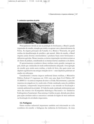 cadernos_06.qxd:Layout 1    7/7/09    11:24 AM   Page 157




                                                        4. Desenvolvimento e impactos ambientais   157



           5- combustão espontânea da pirita




               Principalmente devido ao uso na produção de fertilizantes, o Brasil é grande
           importador de enxofre, situação que tende a se agravar com o desenvolvimento da
           China. As origens principais são Canadá, EUA, Rússia e Venezuela, em geral
           resíduo da dessulfurização de petróleo e gás natural. Além do enxofre, o Brasil
           importa ainda diversos intermediários e produtos finais entre fertilizantes e
           defensivos agrícolas. Desses insumos, as únicas importações inevitáveis seriam as
           de cloreto de potássio, considerando-se as imensas reservas canadenses a céu aberto.
               O aproveitamento econômico desses resíduos traria grandes vantagens ao
           país, desde que conduzidas de modo ambientalmente adequado. A recuperação
           do enxofre gera ainda outro resíduo, o óxido de ferro, dos quais existe um
           depósito significativo nas antigas instações da ICC – esses depósitos poderiam ser
           usados em siderurgia.
               Considerando o imenso impacto ambiental desses resíduos, o Ministério
           Público Federal (7) ingressou em 1993 com uma Ação Civil Pública (Nº
           93.8000533- 4) contra as empresas do setor e a União. Recentemente, o processo
           transitou em julgado no STJ, tendo sido a União condenada como réu solidário
           às empresas, comprovada inequivocamente a sua omissão na fiscalização e
           controle ambiental da atividade. A União foi ainda condenada indiretamente por
           meio das estatais CSN (Companhia Siderúrgica Nacional) e ICC (Indústria
           Carboquímica Catarinense). Essa sentença é inédita no país, abrindo precedente
           para ações similares onde se caracterize a omissão de órgãos de meio ambiente
           na fiscalização de atividades impactantes.

              3.2. Fosfogesso
              Outro resíduo industrial importante também está relacionado ao ciclo
           econômico do enxofre: o fosfogesso das indústrias de fertilizantes. As rotas
 