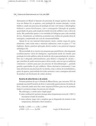 cadernos_06.qxd:Layout 1        7/7/09    11:24 AM     Page 158




      158    Cadernos do Desenvolvimento vol. 4 (6), julho 2009



            dominantes no Brasil se baseiam em processos de ataque químico das rochas
            ricas em fósforo (P), as apatitas, com produção do insumo desejado, o ácido
            fosfórico, usado nos processos de produção de MAP, DAP (mono e dihidrogênio
            fosfatos) e outros fertilizantes, com a consequente liberação de grandes
            quantidades de gesso, pela reação do enxofre do ácido sulfúrico com o cálcio da
            rocha. São produzidas quatro a seis toneladas de fosfogesso para cada tonelada
            de P2O5. Atualmente, as indústrias acumulam esse resíduo em grandes áreas de
            estocagem, completando um ciclo de insustentabilidade.
                Apesar de ser um material relativamente inerte, contém traços de outros
            elementos, como terras raras e materiais radioativos, entre os quais o 222 Rn
            (radônio). Assim, possíveis aplicações devem avaliar o seu potencial impacto
            radiológico (8).
                Há necessidade de se investir em pesquisas que possibilitem a decomposição
            econômicamente viável do fosfogesso, regenerando óxido de enxofre para
            produção de ácido sulfúrico além de óxido de cálcio para produção de cimento.
            Esse uso é adequado ambientalmente, pois desloca o emprego de calcário –
            que contribui de modo intensivo para o efeito estufa, uma vez que na indústria
            cimenteira o calcário passa por um processo de descarbonetação –, gerando
            grandes quantidades de gás carbônico. Outra alternativa interessante é usar
            rotas alternativas aos processos de via úmida, como a síntese de termofosfatos a
            partir da apatita, prescindindo de ácidos minerais e com a vantagem adicional
            de produzir um fertilizante de caráter alcalino.

               Escória de altos-fornos e de aciaria
                O maior produtor de aço é o Estado de Minas Gerais, que concentra 70% da
            produção nacional.O minério de ferro é constituído quimicamente de óxidos de
            ferro, contendo ainda areia fina como impureza.O ferro gusa (ou de primeira
            fusão) é o primeiro estágio do processo de redução.
                Na siderurgia, o carvão exerce duplo papel:
                • como combustível, permite alcançar altas temperaturas (cerca de 1.500 ºC)
                   necessárias à fusão do minério.
                • como redutor, reage com o oxigênio que se desprende do minério à alta
                   temperatura, liberando o ferro metálico:

               FexOy + y CO ––––- x Fe + y CO2
               y CO2 + y C ––––– 2y CO                            reação de Boudoudard
 