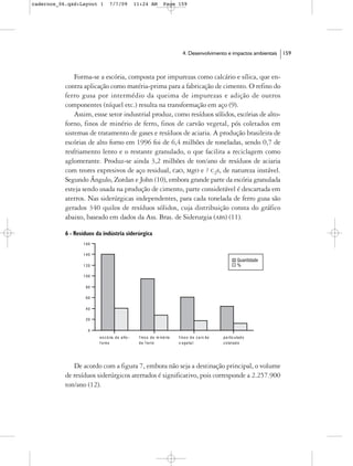 cadernos_06.qxd:Layout 1     7/7/09    11:24 AM    Page 159




                                                         4. Desenvolvimento e impactos ambientais   159



               Forma-se a escória, composta por impurezas como calcário e sílica, que en-
           contra aplicação como matéria-prima para a fabricação de cimento. O refino do
           ferro gusa por intermédio da queima de impurezas e adição de outros
           componentes (níquel etc.) resulta na transformação em aço (9).
               Assim, essse setor industrial produz, como resíduos sólidos, escórias de alto-
           forno, finos de minério de ferro, finos de carvão vegetal, pós coletados em
           sistemas de tratamento de gases e resíduos de aciaria. A produção brasileira de
           escórias de alto forno em 1996 foi de 6,4 milhões de toneladas, sendo 0,7 de
           resfriamento lento e o restante granulado, o que facilita a reciclagem como
           aglomerante. Produz-se ainda 3,2 milhões de ton/ano de resíduos de aciaria
           com teores expresivos de aço residual, CaO, MgO e ? C2S, de natureza instável.
           Segundo Ângulo, Zordan e John (10), embora grande parte da escória granulada
           esteja sendo usada na produção de cimento, parte considerável é descartada em
           aterros. Nas siderúrgicas independentes, para cada tonelada de ferro gusa são
           gerados 340 quilos de resíduos sólidos, cuja distribuição consta do gráfico
           abaixo, baseado em dados da Ass. Bras. de Siderurgia (ABS) (11).

           6 - Resíduos da indústria siderúrgica




              De acordo com a figura 7, embora não seja a destinação principal, o volume
           de resíduos siderúrgicos aterrados é significativo, pois corresponde a 2.257.900
           ton/ano (12).
 