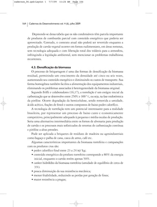 cadernos_06.qxd:Layout 1        7/7/09    11:24 AM     Page 164




      164    Cadernos do Desenvolvimento vol. 4 (6), julho 2009



                Depreende-se dessa tabela que os não condensáveis têm parcela importante
            de produtos de combustão parcial com conteúdo energético que poderia ser
            aproveitado. Contudo, o contexto atual não poderá ser revertido enquanto a
            produção de carvão vegetal ocorrer em fornos rudimentares, em áreas remotas,
            sem tecnologia adequada e com liberação total dos voláteis para a atmosfera,
            infringindo a legislação ambiental, sem mencionar os problemas trabalhistas
            recorrentes.

               4.3. Densificação da biomassa
               O processo de briquetagem é uma das formas de densificação da biomassa
            residual, permitindo um crescimento da densidade até cinco ou seis vezes,
            aumentando seu conteúdo energético e diminuindo os custos de transporte. Sua
            forma homogênea também facilita a alimentação dos equipamentos industriais,
            eliminando os problemas associados à heterogeneidade da biomassa original.
               Segundo Felfli e colaboradores (16,17), a torrefação é um estágio inicial da
            carbonização que se desenvolve entre 250ºC e 300 º C, ou seja, na fase endotérmica
            da pirólise. Ocorre degradação da hemicelulose, sendo removida a umidade,
            ácido acético, frações de fenol e outros compostos de baixo poder calorífico.
               A tecnologia de torrefação tem um potencial interessante para a realidade
            brasileira, por representar um processo de baixo custo e economicamente
            competitivo, principalmente adequado à pequena e média escalas de produção.
            Seria uma alternativa intermediária entre os fornos de alvenaria para produção
            de carvão e os processos mais sofisticados de retortas de carbonização contínua
            e pirólise a altas pressões.
               Pode ser aplicada a briquetes de resíduos de madeira ou agroindustriais
            como bagaço e palha de cana, casca de arroz, café etc.
               Algumas características importantes da biomassa torrefeita e comparações
            com os produtos crus são:
                • poder calorífico final entre 23 a 24 MJ/ kg;
                • conteúdo energético do produto torrefeito corresponde a 80% da energia
                  inicial, enquanto o carvão retém apenas 50%.
                • caráter hidrófobo da biomassa torrefeita (umidade de equilíbrio de cerca de
                  3%).
                • pouca diminuição da sua resistência mecânica;
                • menor friabilidade, reduzindo as perdas por geração de finos;
                • maior resistência a pragas;
 