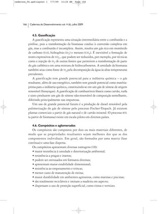 cadernos_06.qxd:Layout 1        7/7/09    11:24 AM     Page 166




      166    Cadernos do Desenvolvimento vol. 4 (6), julho 2009



               4.5. Gaseificação
                A gaseificação representa uma situação intermediária entre a combustão e a
            pirólise, pois a transformação da biomassa conduz à conversão completa em
            gás, mas a combustão é incompleta. Assim, resulta um gás rico em monóxido
            de carbono (CO), hidrogênio (H2) e metano (CH4). É inevitável a formação de
            teores expressivos de CO2 , que podem ser reduzidos, por exemplo, por técnicas
            como a injeção de H2 de outras fontes que permitem a transformação de parte
            do gás carbônico em uma mistura de hidrocarbonetos. A umidade da biomassa
            também atua como fonte de H2 pela decomposição da água às altas temperaturas
            prevalentes.
                A gaseificação tem grande potencial para a indústria química – o gás
            resultante, além de uso energético, também tem grande potencial como matéria-
            prima para a indústria química, constituindo-se em um gás de síntese de origem
            renovável (biosyngas). A gaseificação de combustíveis fósseis como carvão, turfa
            e xisto produzem um gás de síntese não-renovável de composição semelhante,
            diferindo principalmente nas impurezas.
                Um uso de grande potencial futuro é a produção de diesel renovável pela
            polimerização do gás de síntese pelo processo Fischer-Tropsch. Já existem
            plantas comerciais a partir de gás natural e de carvão mineral. O processo BTL
            (a partir de biomassa) existe em escala piloto em diversos países.

               4.6. Compósitos e aglomerados
               Os compósitos são compostos por dois ou mais materiais diferentes, de
            modo que as propriedades resultantes sejam melhores dos que as dos
            componentes individuais. Em geral, são formados por uma matriz (fase
            contínua) e uma fase dispersa.
               Os compósitos apresentam diversas vantagens (18):
               • maior resistência à umidade e deteriorização ambiental;
               • resistência a pragas e insetos;
               • podem ser extrusados em formatos diversos;
               • apresentam maior estabilidade dimensional;
               • resistência ao empenamento e trincas;
               • menor custo de manutenção de rotina;
               • maior durabilidade em ambientes agressivos, como marinas e piscinas;
               • são totalmente recicláveis e imitam a madeira em aspecto;
               • dispensam o uso de proteção superficial, como tintas e vernizes.
 