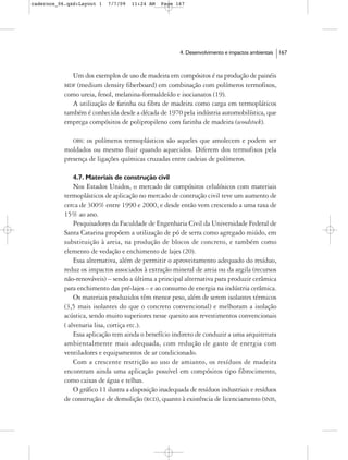 cadernos_06.qxd:Layout 1    7/7/09   11:24 AM   Page 167




                                                        4. Desenvolvimento e impactos ambientais   167



              Um dos exemplos de uso de madeira em compósitos é na produção de painéis
           MDF (medium density fiberboard) em combinação com polímeros termofixos,
           como ureia, fenol, melanina-formaldeído e isocianatos (19).
              A utilização de farinha ou fibra de madeira como carga em termopláticos
           também é conhecida desde a década de 1970 pela indústria automobilística, que
           emprega compósitos de polipropileno com farinha de madeira (woodstock).

              OBS: os polímeros termoplásticos são aqueles que amolecem e podem ser
           moldados ou mesmo fluir quando aquecidos. Diferem dos termofixos pela
           presença de ligações químicas cruzadas entre cadeias de polímeros.

              4.7. Materiais de construção civil
               Nos Estados Unidos, o mercado de compósitos celulósicos com materiais
           termoplásticos de aplicação no mercado de contrução civil teve um aumento de
           cerca de 300% entre 1990 e 2000, e desde então vem crescendo a uma taxa de
           15% ao ano.
               Pesquisadores da Faculdade de Engenharia Civil da Universidade Federal de
           Santa Catarina propõem a utilização de pó de serra como agregado miúdo, em
           substituição à areia, na produção de blocos de concreto, e também como
           elemento de vedação e enchimento de lajes (20).
               Essa alternativa, além de permitir o aproveitamento adequado do resíduo,
           reduz os impactos associados à extração mineral de areia ou da argila (recursos
           não-renováveis) – sendo a última a principal alternativa para produzir cerâmica
           para enchimento das pré-lajes – e ao consumo de energia na indústria cerâmica.
               Os materiais produzidos têm menor peso, além de serem isolantes térmicos
           (3,5 mais isolantes do que o concreto convencional) e melhoram a isolação
           acústica, sendo muito superiores nesse quesito aos revestimentos convencionais
           ( alvenaria lisa, cortiça etc.).
               Essa aplicação tem ainda o benefício indireto de conduzir a uma arquitetura
           ambientalmente mais adequada, com redução de gasto de energia com
           ventiladores e equipamentos de ar condicionado.
               Com a crescente restrição ao uso de amianto, os resíduos de madeira
           encontram ainda uma aplicação possível em compósitos tipo fibrocimento,
           como caixas de água e telhas.
               O gráfico 11 ilustra a disposição inadequada de resíduos industriais e resíduos
           de construção e de demolição (RCD), quanto à existência de licenciamento (SNIS,
 