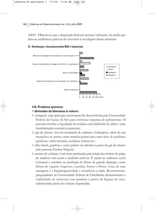 cadernos_06.qxd:Layout 1            7/7/09        11:24 AM          Page 168




      168    Cadernos do Desenvolvimento vol. 4 (6), julho 2009



            2005). Observa-se que a disposição final em aterros é relevante, de modo que
            deve-se estabelecer políticas de incentivo à reciclagem desses materiais.

            12 - Destinação e licenciamentode RCD e industriais


                Área de rec iclagem de resí duos de c onstruç ão civ il



                Área de t ransbordo e triagem de R CD e v olum os os
                                                                                                        não existe %
                                                                                                        prévia %

                                                     At erro c ontrolado                                instalação %
                                                                                                        operação %


                    At erro de res íduos de cons trução c iv il (inertes)



                                                       Aterro industrial



                                                                            0   20 40 60 80 100 120 %




               4.8. Produtos químicos
               • derivados da biomassa in natura:
               1. serragem: uma aplicação interessante foi desenvolvida pela Universidade
                   Federal de Caxias do Sul para sintetizar espumas de poliuretano. O
                   processo envolve a liquefação do resíduo com hidróxido de sódio e uma
                   transformação enzimática posterior;
               2. gás de síntese: rico em monóxido de carbono e hidrogênio, além do uso
                   energético se presta como matéria-prima para uma série de produtos
                   químicos, como metanol, acetileno, etileno etc.;
               3. óleo diesel, gasolina e ceras: podem ser obtidos a partir do gás de síntese
                   pelo processo Fischer-Tropsch;
               4. acetato de celulose: é um éster produzido pela reação da celulose de polpa
                   de madeira com ácido e anidrido acéticos. É usado na indústria textil
                   (celanese) e também na produção de filtros de grande absorção, como
                   filtros de cigarro, lingeries, vestidos, forros e filtros. Uma de suas
                   vantagens é a hipoalergenicidade e resistência a mofo. Recentemente,
                   pesquisadores da Universidade Federal de Uberlândia demonstraram a
                   viabilidade de sintetizar esse produto a partir de bagaço de cana,
                   substituindo pastas de celulose importadas;
 