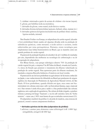 cadernos_06.qxd:Layout 1    7/7/09   11:24 AM    Page 169




                                                        4. Desenvolvimento e impactos ambientais   169



              5. celofane: sintetizada a partir do acetato de celulose e da viscose (rayon);
              6. glicose, por hidrólise ácida ou enzimática;
              7. derivados da glicose, como etanol, ácido láctico e outros;
              8. derivados diversos da hemicelulose (açúcares, furfural, xilose, manose etc.)
              9. derivados químicos da lignina (excluindo rota de pirólise): fenol, vanilina,
                  lignina oxidada, metanol.

               Nos Estados Unidos e na Europa, os subprodutos do carvão vegetal, (alcatrão
           e licor pirolenhoso) foram usados até algumas décadas atrás na produção de
           substâncias químicas, como metanol, o ácido acético e acetatos, sendo
           substituídos por rotas petroquímicas. Portanto, existe tecnologia para
           implementar essas linhas biorrenováveis no Brasil, que se mantém como um
           grande produtor de carvão vegetal.
               O potencial de produção brasileira de alcatrão é de até 2 milhões de toneladas
           por ano, dependendo das melhorias na tecnologia de carbonização e na de
           recuperação de subprodutos.
               Em Minas Gerais, cujo parque siderúrgico absorve 70% da produção de
           carvão vegetal do país, a empresa V & M Tubes do Brasil, situada em Curvelo,
           é a única do Estado que promove o tratamento do efluente volatilizado na
           produção do carvão vegetal. Para aproveitar parte do efluente resultante, foi
           instalada a empresa Biocarbo Indústria e Comércio em local vizinho.
               O potencial de uso do licor pirolenhoso na agricultura é de há muito conhecido
           no Japão, e esse conhecimento foi difundido no Brasil por produtores de origem
           nipônica da Associação de Produtores da Agricultura Natural (APAN), de São
           Paulo. O licor pirolenhoso, quando diluído em água, atua como um bio-
           estimulante em culturas como soja e café e na fruticultura (laranja, caqui, maracujá
           etc). Esse extrato é ainda eficaz para a saúde e a boa produtividade das culturas
           orgânicas, sem a aplicação de agrotóxicos. Na cultura do feijão irrigado, o produto
           elimina a presença do fungo “fusarium”, e na do café controla a larva do “bicho
           mineiro” – nesse caso, é 40% mais barato do que os métodos convencionais (21).
               O subproduto insolúvel da pirólise é o alcatrão de madeira, uma mistura de
           guaiacol, creosol e outros componentes fenólicos.

              • derivados químicos do bio-óleo (subproduto da pirólise):
              1.aditivos e aromas para alimentos como alilsiringol (US$ 1.000/ kg),
                 siringaldeído, siringol (US$ 400/ kg);
 