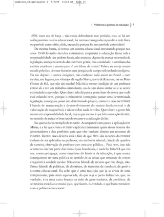 cadernos_06.qxd:Layout 1    7/7/09   11:23 AM    Page 17




                                                              1. Problemas e políticas da educação   17



           1970, num ato de força – não estou defendendo esse período, mas, se há um
           saldo positivo na área educacional, foi termos conseguido expandir a rede física
           no período autoritário; aliás, expandiu porque foi um período autoritário!
               Da mesma forma, só temos um sistema educacional estruturado porque nos
           anos 1940 Getúlio decidiu estruturar; enquanto a educação ficou sob a
           responsabilidade dos poderes locais, não avançou. Agora ela avança no sentido da
           legislação, avança no sentido das diretrizes gerais, mas a realidade, o cotidiano das
           escolas estaduais e municipais, é um filme de terror! Talvez eu esteja muito
           tocada pelo fato de estar fazendo uma pesquisa de campo sob inclusão indígena.
           Eu me deparei – nunca imaginei, não conhecia nada assim no Brasil – com
           escolas, em lugares, em vilarejos da região Norte, norte de Roraima, ou no Mato
           Grosso do Sul, que não são escolas! Não há a menor condição de um professor
           entrar ali e ter um trabalho estimulante, ou de um aluno entrar ali e se sentir
           estimulado a aprender. Quer dizer, não dá para a gente fazer de conta que tudo
           está rolando bem, porque o ministério conseguiu passar uma determinada
           legislação, conseguiu passar um determinado projeto, como é o caso do FUNDEF
           [Fundo de manutenção e desenvolvimento do ensino fundamental e de
           valorização do magistério], e não se cobra nada de volta. Quer dizer, a gente fala
           muito em responsabilidade fiscal, mas o que me soa é que falta uma ação do MEC,
           no sentido de exigir o bom uso do recurso e a aplicação da Lei.
               Eu queria dar o exemplo do FUNDEF. Acompanhei um pouco a aplicação em
           Minas, e a lei que criou o FUNDEF explicita claramente quais são os deveres dos
           governadores e dos prefeitos para que eles tenham direito aos recursos do
           FUNDEF. Dentre esses deveres está o fato de que 60% dos recursos do FUNDEF
           tinham de ser aplicados no professor, em melhoria salarial, criação de quadros
           de carreira, efetivação de professor por concurso público... Pois bem, isso não
           aconteceu em boa parte dos municípios brasileiros, e nada foi feito! O que me
           soa, como pedagoga, como estudiosa da história da educação, é que nunca
           conseguimos ter uma política no sentido de as coisas que emanam do centro
           chegarem à unidade escolar. Não estou falando de recurso que não chega, não.
           Estou falando de políticas, de diretrizes, de maneiras de conduzir, de gerir o
           sistema educacional. Eu acho que é uma tradição que já se criou de uma
           compreensão, para mim equivocada, do que seja o pacto federativo, que, na
           verdade, vira uma carta branca na mão de governadores, de prefeitos, de
           secretários estaduais e municipais, que fazem, na verdade, o que bem entendem
           com a política educacional.
 