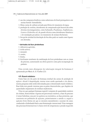cadernos_06.qxd:Layout 1        7/7/09    11:24 AM     Page 170




      170    Cadernos do Desenvolvimento vol. 4 (6), julho 2009



               2. uso dos compostos fenólicos como substitutos do fenol petroquímico em
                   resinas formol- formaldeído;
               3. fibras curtas de carbono ativado para filtros de tratamento de água;
               4. produção de creolina, desinfetante de comprovada ação bactericida sobre
                   diversos microorganismos, como Salmonella, Pseudomonas, Staphylococcus,
                   Listeria e Escherichia coli, de grande eficácia como desinfetante doméstico
                   e de instalações pecuárias e no tratamento de miíases (bicheiras);
               5. bio-peche residual da destilação do bio-óleo pode ser usado como ligante
                   em eletrodos.

               • derivados do licor pirolenhoso
               1. defensivos agrícolas;
               2. ácido acético;
               3. metanol;
               4. cresóis;
               5. fenóis;
               6. fertilizante resultante da combinação do licor pirolenhoso com as cinzas
                   do processo, aumentando seu efeito positivo como pela incorporação do
                   potássio.

               Uma revisão mais abrangente da valorização integral da biomassa é
            apresentada por Maria A. Z. Coelho (22).

               4.9. Etanol celulósico
                Como hoje em dia parte da biomassa residual das usinas de produção de
            açúcar e álcool é desperdiçada, muitas vezes sendo queimada a céu aberto,
            muitas pesquisas estão sendo direcionadas para o denominado etanol celulósico.
            Essa linha tem grande interesse para os países desenvolvidos, que dispõem de
            quantidades importantes de resíduos madeireiros.
                Uma vez que qualquer biomassa vegetal é composta de quantidades variáveis
            de celulose, hemicelulose e lignina em percentuais variáveis, a base do processo
            é tentar hidrolisar, seja por via química ou enzimática, as duas primeiras, que
            consistem em polímeros de açúcares, primeiramente a amido e a seguir a
            açúcares livres (forma em que se encontra naturalmente a sacarose da cana),
            conduzindo o hidrolisado final a uma fermentação convencional. Uma vantagem
            dos processos fermentativos é o baixo nível de temperatura e pressão requerido
 