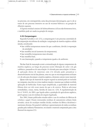 cadernos_06.qxd:Layout 1   7/7/09   11:24 AM    Page 171




                                                       4. Desenvolvimento e impactos ambientais   171



           no processo, em contrapartida a uma das principais desvantagens, que é a de se
           tratar de um processo intensivo no uso de recursos hídricos e na geração de
           efluentes aquosos.
               A lignina residual consiste de hidrocarbonetos cíclicos não-fermentescíveis,
           e também pode ser usada na geração de energia.

              4.10. Compostagem
              Segundo Carvalho e col. (23), a compostagem é um processo controlado de
           decomposição microbiana da oxidação e oxigenação de matéria orgânica sólida
           úmida, envolvendo:
              • fase criófila (temperatura menor do que a ambiente, devido à evaporação
                  da umidade);
              • fase mesófila inicial (aumento da temperatura);
              • fase termófila (temperatura mais elevada);
              • fase mesófila final;
              • cura (maturação), quando a temperatura iguala a do ambiente.

               Na fase final de maturação ocorre a mineralização de alguns componentes da
           matéria orgânica; ao longo do processo ocorre liberação de calor e de gás
           carbônico, passando-se de uma relação C/N elevada para uma relação C/N baixa.
           A aplicação direta de materiais com C/N elevada pode prejudicar o
           desenvolvimento inicial das plantas, uma vez que os microorganismos utilizam
           o N do solo para decompor a matéria orgânica, elemento carente nesse material.
               Quase todo tipo de material de origem vegetal ou animal pode ser incluído
           no composto, mas deve-se evitar madeira tratada e insumos que tenham recebido
           aplicações de herbicidas. Como regra simplificada, a quantidade de material
           fibroso deve ser três vezes maior do que a de esterco. Pode-se adicionar
           termofosfato, cinzas, tortas, farinha de ossos etc. (24). A regulamentação da
           Lei nº 10.831, de 2003, que legisla sobre a produção de agricultura orgânica,
           prevê apenas o uso de resíduos de origem legalizada.
               Em 2002, foram publicados estudos sobre o uso de resíduos de fábricas de
           celulose e papel. Foram misturados resíduos de saneamento urbano (lodo
           ativado), cascas de eucalipto moídas (ácida), resíduos da fábrica (alcalinos) e
           nutrientes diversos. Foi possível viabilizar o aproveitamento de todos os resíduos
           gerados pela indústria Votorantim, reciclando o material compostado para a área
           florestal da empresa (23).
 