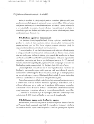 cadernos_06.qxd:Layout 1        7/7/09    11:24 AM     Page 172




      172    Cadernos do Desenvolvimento vol. 4 (6), julho 2009



               Assim, a atividade de compostagem permite excelentes oportunidades para
            gestão ambiental adequada de resíduos diversos, como resíduos sólidos urbanos
            que podem ser incorporados a resíduos florestais, industriais e outros, atendendo
            a peculiaridades regionais, disponibilidade e estratégias de produção e
            distribuição para uso final em atividades agrícolas, jardins públicos e particulares
            em áreas urbanas, florestais etc.

               4.11. Biodiesel a partir de óleos residuais
                Com a recente demanda por biodiesel, deve-se explorar a possibilidade de
            produzí-lo a partir de óleos vegetais e animais residuais, bem como da parcela
            desses produtos que, por falta de reciclagem , acabam atingindo a rede de
            esgotamento sanitário e dificultando o seu tratamento.
                O uso em biodiesel da parcela de óleos usados que já atingiu a redes de esgotos
            é uma possibilidade concreta que vem sendo estudada por diversos países, se bem
            que não conhecemos ainda aplicação em grande escala. De acordo com os dados
            de Pereira Lima e Oliveira (5), 10% da matéria orgânica contida no esgotamento
            sanitário é constituída por óleos, o que indica um potencial de 375.000 mil
            ton/ano atualmente desperdiçados, significativos em comparação ao volume de
            biodiesel necessário para substituir 2% do diesel fóssil (800 mil m3/ano).
                Um exemplo bem sucedido do uso de óleo vegetal residual é a síntese de
            biodiesel a partir de óleo usado em frituras, que pode ser recolhido de redes de
            restaurantes e também a partir do uso residencial, desde que se criem programas
            de incentivo à sua reciclagem. Há disponibilidade ainda de tortas industriais
            contendo óleo residual do processo de esmagamento de grãos.
                As gorduras animais residuais estão disponíveis em matadouros e curtumes,
            e podem fazer parte de misturas destinadas à produção de biodiesel, com o
            diferencial de, por terem maior participação de ácidos graxos saturados,
            diminuírem o índice de iodo da mistura e a instabilidade características de óleos
            mais insaturados, permitindo adequar o produto às especificações requeridas.
                O aumento da industrialização da soja no país permitiria ainda atingir uma
            substituição de 10% do diesel fóssil sem aumento da área plantada.

               4.12. Cultivo de algas a partir de efluentes aquosos
               Recentemente, o cultivo de algas tem recebido atenção em diversos Centros
            de Pesquisa, dada à sua grande capacidade de produção por hectare e à existência
            inclusive de espécies típicas tanto de água doce como de água salgada, algumas
 