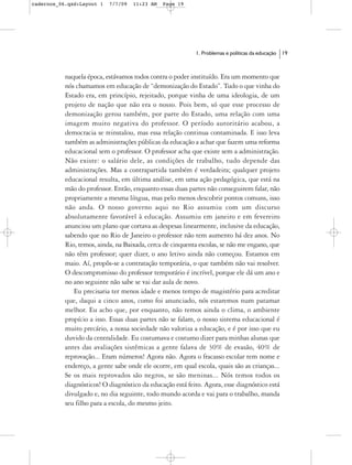 cadernos_06.qxd:Layout 1   7/7/09   11:23 AM   Page 19




                                                           1. Problemas e políticas da educação   19



           naquela época, estávamos todos contra o poder instituído. Era um momento que
           nós chamamos em educação de “demonização do Estado”. Tudo o que vinha do
           Estado era, em princípio, rejeitado, porque vinha de uma ideologia, de um
           projeto de nação que não era o nosso. Pois bem, só que esse processo de
           demonização gerou também, por parte do Estado, uma relação com uma
           imagem muito negativa do professor. O período autoritário acabou, a
           democracia se reinstalou, mas essa relação continua contaminada. E isso leva
           também as administrações públicas da educação a achar que fazem uma reforma
           educacional sem o professor. O professor acha que existe sem a administração.
           Não existe: o salário dele, as condições de trabalho, tudo depende das
           administrações. Mas a contrapartida também é verdadeira; qualquer projeto
           educacional resulta, em última análise, em uma ação pedagógica, que está na
           mão do professor. Então, enquanto essas duas partes não conseguirem falar, não
           propriamente a mesma língua, mas pelo menos descobrir pontos comuns, isso
           não anda. O nosso governo aqui no Rio assumiu com um discurso
           absolutamente favorável à educação. Assumiu em janeiro e em fevereiro
           anunciou um plano que cortava as despesas linearmente, inclusive da educação,
           sabendo que no Rio de Janeiro o professor não tem aumento há dez anos. No
           Rio, temos, ainda, na Baixada, cerca de cinquenta escolas, se não me engano, que
           não têm professor; quer dizer, o ano letivo ainda não começou. Estamos em
           maio. Aí, propôs-se a contratação temporária, o que também não vai resolver.
           O descompromisso do professor temporário é incrível, porque ele dá um ano e
           no ano seguinte não sabe se vai dar aula de novo.
              Eu precisaria ter menos idade e menos tempo de magistério para acreditar
           que, daqui a cinco anos, como foi anunciado, nós estaremos num patamar
           melhor. Eu acho que, por enquanto, não temos ainda o clima, o ambiente
           propício a isso. Essas duas partes não se falam, o nosso sistema educacional é
           muito precário, a nossa sociedade não valoriza a educação, e é por isso que eu
           duvido da centralidade. Eu costumava e costumo dizer para minhas alunas que
           antes das avaliações sistêmicas a gente falava de 30% de evasão, 40% de
           reprovação... Eram números! Agora não. Agora o fracasso escolar tem nome e
           endereço, a gente sabe onde ele ocorre, em qual escola, quais são as crianças...
           Se os mais reprovados são negros, se são meninas... Nós temos todos os
           diagnósticos! O diagnóstico da educação está feito. Agora, esse diagnóstico está
           divulgado e, no dia seguinte, todo mundo acorda e vai para o trabalho, manda
           seu filho para a escola, do mesmo jeito.
 