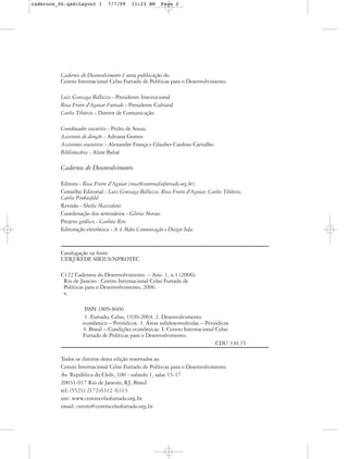 cadernos_06.qxd:Layout 1       7/7/09     11:23 AM     Page 2




          Cadernos do Desenvolvimento é uma publicação do
          Centro Internacional Celso Furtado de Políticas para o Desenvolvimento

          Luiz Gonzaga Belluzzo - Presidente Institucional
          Rosa Freire d'Aguiar Furtado - Presidente Cultural
          Carlos Tibúrcio - Diretor de Comunicação

          Coordenador executivo - Pedro de Souza
          Assistente de direção - Adriana Gomes
          Assistentes executivos - Alexandre França e Glauber Cardoso Carvalho
          Bibliotecária - Aline Balué

          Cadernos do Desenvolvimento

          Editora - Rosa Freire d'Aguiar (rosa@centrocelsofurtado.org.br)
          Conselho Editorial - Luiz Gonzaga Belluzzo, Rosa Freire d'Aguiar, Carlos Tibúrcio,
          Carlos Pinkusfeld
          Revisão - Sheila Mazzolenis
          Coordenação dos seminários - Gloria Moraes
          Projeto gráfico - Carlota Rios
          Editoração eletrônica - A 4 Mãos Comunicação e Design ltda.


          Catalogação na fonte
          UERJ/REDE SIRIUS/NPROTEC

          C122 Cadernos do Desenvolvimento. – Ano. 1, n.1 (2006).
           Rio de Janeiro : Centro Internacional Celso Furtado de
           Políticas para o Desenvolvimento, 2006.
           v.

                     ISSN 1809-8606
                     1. Furtado, Celso, 1920-2004. 2. Desenvolvimento
                    econômico – Periódicos. 3. Áreas subdesenvolvidas – Periódicos
                    4. Brasil – Condições econômicas. I. Centro Internacional Celso
                    Furtado de Políticas para o Desenvolvimento.
                                                                              CDU 330.35

          Todos os direitos desta edição reservados ao
          Centro Internacional Celso Furtado de Políticas para o Desenvolvimento
          Av. República do Chile, 100 - subsolo 1, salas 15-17
          20031-917 Rio de Janeiro, RJ, Brasil
          tel: (5521) 2172-6312 /6313
          site: www.centrocelsofurtado.org.br
          email: centro@centrocelsofurtado.org.br
 