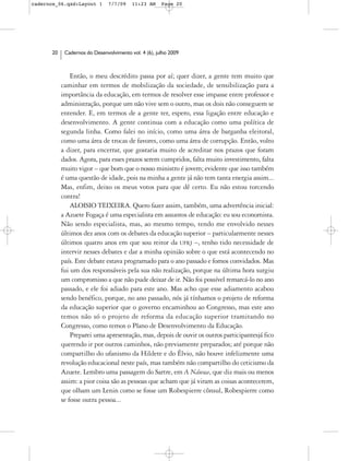 cadernos_06.qxd:Layout 1       7/7/09    11:23 AM     Page 20




      20    Cadernos do Desenvolvimento vol. 4 (6), julho 2009



               Então, o meu descrédito passa por aí; quer dizer, a gente tem muito que
           caminhar em termos de mobilização da sociedade, de sensibilização para a
           importância da educação, em termos de resolver esse impasse entre professor e
           administração, porque um não vive sem o outro, mas os dois não conseguem se
           entender. E, em termos de a gente ter, espero, essa ligação entre educação e
           desenvolvimento. A gente continua com a educação como uma política de
           segunda linha. Como falei no início, como uma área de barganha eleitoral,
           como uma área de trocas de favores, como uma área de corrupção. Então, volto
           a dizer, para encerrar, que gostaria muito de acreditar nos prazos que foram
           dados. Agora, para esses prazos serem cumpridos, falta muito investimento, falta
           muito vigor – que bom que o nosso ministro é jovem; evidente que isso também
           é uma questão de idade, pois na minha a gente já não tem tanta energia assim...
           Mas, enfim, deixo os meus votos para que dê certo. Eu não estou torcendo
           contra!
               ALOISIO TEIXEIRA. Quero fazer assim, também, uma advertência inicial:
           a Azuete Fogaça é uma especialista em assuntos de educação: eu sou economista.
           Não sendo especialista, mas, ao mesmo tempo, tendo me envolvido nesses
           últimos dez anos com os debates da educação superior – particularmente nesses
           últimos quatro anos em que sou reitor da UFRJ –, tenho tido necessidade de
           intervir nesses debates e dar a minha opinião sobre o que está acontecendo no
           país. Este debate estava programado para o ano passado e fomos convidados. Mas
           fui um dos responsáveis pela sua não realização, porque na última hora surgiu
           um compromisso a que não pude deixar de ir. Não foi possível remarcá-lo no ano
           passado, e ele foi adiado para este ano. Mas acho que esse adiamento acabou
           sendo benéfico, porque, no ano passado, nós já tínhamos o projeto de reforma
           da educação superior que o governo encaminhou ao Congresso, mas este ano
           temos não só o projeto de reforma da educação superior tramitando no
           Congresso, como temos o Plano de Desenvolvimento da Educação.
               Preparei uma apresentação, mas, depois de ouvir os outros participantesjá fico
           querendo ir por outros caminhos, não previamente preparados; até porque não
           compartilho do ufanismo da Hildete e do Élvio, não houve infelizmente uma
           revolução educacional neste país, mas também não compartilho do ceticismo da
           Azuete. Lembro uma passagem do Sartre, em A Náusea, que diz mais ou menos
           assim: a pior coisa são as pessoas que acham que já viram as coisas acontecerem,
           que olham um Lenin como se fosse um Robespierre cônsul, Robespierre como
           se fosse outra pessoa...
 