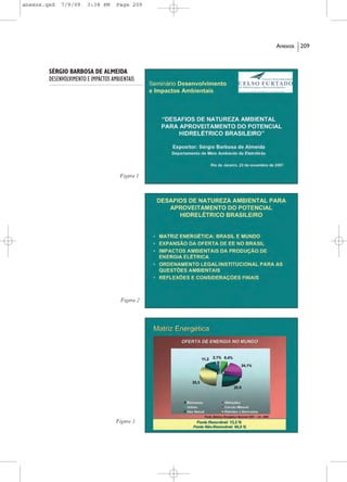 anexos.qxd   7/9/09     3:38 PM      Page 209




                                                  Anexos   209



        SÉRGIO BARBOSA DE ALMEIDA
        DESENVOLVIMENTO E IMPACTOS AMBIENTAIS




                                      Figura 1




                                       Figura 2




                                     Figura 3
 