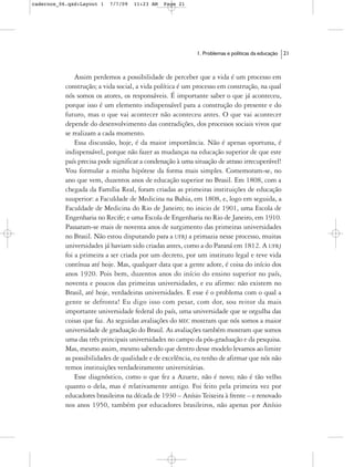 cadernos_06.qxd:Layout 1   7/7/09   11:23 AM   Page 21




                                                            1. Problemas e políticas da educação   21



               Assim perdemos a possibilidade de perceber que a vida é um processo em
           construção; a vida social, a vida política é um processo em construção, na qual
           nós somos os atores, os responsáveis. É importante saber o que já aconteceu,
           porque isso é um elemento indispensável para a construção do presente e do
           futuro, mas o que vai acontecer não aconteceu antes. O que vai acontecer
           depende do desenvolvimento das contradições, dos processos sociais vivos que
           se realizam a cada momento.
               Essa discussão, hoje, é da maior importância. Não é apenas oportuna, é
           indispensável, porque não fazer as mudanças na educação superior de que este
           país precisa pode significar a condenação à uma situação de atraso irrecuperável!
           Vou formular a minha hipótese da forma mais simples. Comemoram-se, no
           ano que vem, duzentos anos de educação superior no Brasil. Em 1808, com a
           chegada da Família Real, foram criadas as primeiras instituições de educação
           suuperior: a Faculdade de Medicina na Bahia, em 1808, e, logo em seguida, a
           Faculdade de Medicina do Rio de Janeiro; no inicio de 1901, uma Escola de
           Engenharia no Recife; e uma Escola de Engenharia no Rio de Janeiro, em 1910.
           Passaram-se mais de noventa anos de surgimento das primeiras universidades
           no Brasil. Não estou disputando para a UFRJ a primazia nesse processo, muitas
           universidades já haviam sido criadas antes, como a do Paraná em 1812. A UFRJ
           foi a primeira a ser criada por um decreto, por um instituto legal e teve vida
           contínua até hoje. Mas, qualquer data que a gente adote, é coisa do início dos
           anos 1920. Pois bem, duzentos anos do início do ensino superior no país,
           noventa e poucos das primeiras universidades, e eu afirmo: não existem no
           Brasil, até hoje, verdadeiras universidades. E esse é o problema com o qual a
           gente se defronta! Eu digo isso com pesar, com dor, sou reitor da mais
           importante universidade federal do país, uma universidade que se orgulha das
           coisas que faz. As seguidas avaliações do MEC mostram que nós somos a maior
           universidade de graduação do Brasil. As avaliações também mostram que somos
           uma das três principais universidades no campo da pós-graduação e da pesquisa.
           Mas, mesmo assim, mesmo sabendo que dentro desse modelo levamos ao limite
           as possibilidades de qualidade e de excelência, eu tenho de afirmar que nós não
           temos instituições verdadeiramente universitárias.
               Esse diagnóstico, como o que fez a Azuete, não é novo; não é tão velho
           quanto o dela, mas é relativamente antigo. Foi feito pela primeira vez por
           educadores brasileiros na década de 1930 – Anísio Teixeira à frente – e renovado
           nos anos 1950, também por educadores brasileiros, não apenas por Anísio
 