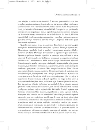 cadernos_06.qxd:Layout 1   7/7/09   11:23 AM   Page 23




                                                            1. Problemas e políticas da educação   23



           das relações econômicas do mundo! É um case para estudo! E se não
           reconhecemos isso, deixamos de entender por que a universidade brasileira se
           constituiu desse jeito e não de outro! Por atribuir isso aos males do capitalismo
           ou da globalização, esbarramos na impossibilidade de responder por que isso não
           acontece em outros países do mundo capitalista, países muitas vezes com grau
           de desenvolvimento econômico e social inferior ao do Brasil. Há uma
           especificidade brasileira que devemos examinar e com ela se confrontar, para que
           possamos avançar no sentido de uma solução. Um pouco de história pode
           ilustrar esse argumento.
               Quando comparamos o que aconteceu no Brasil com o que ocorreu, por
           exemplo, na América espanhola, começamos a perceber diferenças significativas.
           Na América espanhola, desde o século XVI, apareceram as universidades.
           Começou em Santo Domingo, depois foram se espalhando pelo continente.
           Quando os países da América espanhola se tornaram independentes, já havia
           uma rede de universidades por lá. Claro, a gente pode se perguntar: eram boas
           universidades? Certamente não. Pelos padrões do que consideramos hoje uma
           boa universidade, aquelas eram ruins: criadas pela coroa espanhola, pelas ordens
           religiosas, e, certamente, entreguistas, inquisitoriais, avessas a uma concepção
           moderna e progressista do mundo. Mas, independentemente disso, criaram
           uma cultura de universidade, que torna diferente as relações da sociedade com
           essas instituições, se comparadas com a relação que existe aqui. A política da
           coroa portuguesa foi, desde o início, o contrário disso. Não permitiu o
           surgimento de universidades no Brasil; a política era forçar a elite nativa a
           estudar em Coimbra para, assim, reforçar os laços de vassalagem com a coroa.
           Isso fez com que nós não tivéssemos universidades! Ao se criarem, aqui, as
           primeiras instituições de ensino superior, com a vinda da família real, elas não
           configuram nenhum projeto universitário! São escolas de nível superior para
           formação profissional! São médicos, engenheiros e, numa segunda rodada,
           advogados. Mas também não são profissionais com formação de nível superior
           para enfrentar os gravíssimos problemas de uma nação de dimensões
           continentais, ainda vivendo uma relação colonial. Formam-se médicos, criam-
           se escolas de medicina porque a vida da corte exigia médicos para a corte;
           criam-se escolas de engenharia, não para resolver os imensos problemas de
           infraestrutura mas, primeiro, por razões militares – as primeiras escolas de
           engenharia eram militares –, e, depois, para construir palácios para a coroa,
           muitos dos quais a Universidade Federal do Rio de Janeiro ocupa até hoje –
 