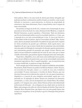cadernos_06.qxd:Layout 1       7/7/09    11:23 AM     Page 24




      24    Cadernos do Desenvolvimento vol. 4 (6), julho 2009



           belos palácios. Não se cria uma escola de direito para formar advogados que
           pudessem produzir o ordenamento jurídico do país; ao contrário, criam-se para
           defender os interesses e, particularmente, os direitos de propriedade da
           aristocracia e das classes dominantes. Essa é a nossa história, essa é a origem da
           nossa universidade.
               Isso perdura ao longo do século XIX, e mesmo com a fermentação de novos
           processos no início do século XX, como a Semana de Arte Moderna, a criação do
           Partido Comunista, as greves operárias, o Tenentismo. Tudo isso demonstra
           que há uma fermentação político-social na sociedade brasileira, e, é claro, que
           a aspiração de se ter uma universidadevem à tona. E cria-se por decreto a
           Universidade do Rio de Janeiro, depois Universidade do Brasil. Mas, mesmo
           assim, não era um projeto universitário. Eu poderia ler aqui para vocês o registro
           de vários estudiosos da questão que confirmam, desde aquela época, esse
           diagnóstico de que o que se estava criando não era exatamente uma universidade,
           mas uma espécie de federação de instituições de educação superior preexistentes,
           que continuariam gozando da autonomia que sempre tiveram. Haveria uma
           espécie de pacto federativo estabelecido em torno de uma coisa que se chama
           conselho universitário, para produzir alguma integração entre essas instituições.
               Vejam bem, a República, em si, não trouxe uma modificação muito grande,
           talvez até por influência do positivismo, que via nas universidades instituições
           meramente especulativas. Esse é o quadro originário – que, de uma forma mais
           ou menos modificada, se perpetua ao longo das décadas.
               Eu fiz menção aqui às duas tentativas de criação de verdadeiras universidades.
           Na primeira, Pedro Ernesto era prefeito do Distrito Federal e Anísio Teixeira,
           seu secretário de educação, tomou a si a tarefa de criar uma verdadeira
           universidade. É muito interessante o livrinho do Anísio Teixeira, que traz
           discursos feitos por ele na abertura dos cursos da UDF, nos quais já apresenta o
           diagnóstico e o conceito de uma verdadeira universidade, aquilo que a UDF
           pretendia ser. A inspiração do Anísio Teixeira era claramente de autonomia
           universitária, e, é claro, isso era incompatível com o Estado Novo. Na verdade,
           quando a UDF inaugura seus cursos, Anísio Teixeira já havia sido defenestrado
           da Secretaria de Educação – ele se refugiou em sua cidade natal, no interior da
           Bahia, onde amargou um exílio até o fim da ditadura de Getúlio. Para reitor, foi
           chamado Alceu Amoroso Lima, que depois veio a ser uma grande figura, mas
           na época era integralista; só isso já mostra o que foi a frustração dessa primeira
           experiência.
 