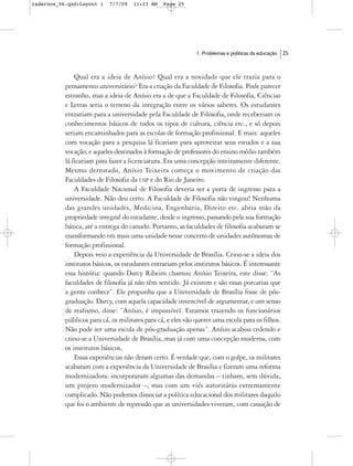 cadernos_06.qxd:Layout 1    7/7/09   11:23 AM    Page 25




                                                              1. Problemas e políticas da educação   25



               Qual era a ideia de Anísio? Qual era a novidade que ele trazia para o
           pensamento universitário? Era a criação da Faculdade de Filosofia. Pode parecer
           estranho, mas a ideia de Anísio era a de que a Faculdade de Filosofia, Ciências
           e Letras seria o terreno da integração entre os vários saberes. Os estudantes
           entrariam para a universidade pela Faculdade de Filosofia, onde receberiam os
           conhecimentos básicos de todos os tipos de cultura, ciência etc., e só depois
           seriam encaminhados para as escolas de formação profissional. E mais: aqueles
           com vocação para a pesquisa lá ficariam para aproveitar seus estudos e a sua
           vocação; e aqueles destinados à formação de professores do ensino médio também
           lá ficariam para fazer a licenciatura. Era uma concepção inteiramente diferente.
           Mesmo derrotado, Anísio Teixeira começa o movimento de criação das
           Faculdades de Filosofia da USP e do Rio de Janeiro.
               A Faculdade Nacional de Filosofia deveria ser a porta de ingresso para a
           universidade. Não deu certo. A Faculdade de Filosofia não vingou! Nenhuma
           das grandes unidades, Medicina, Engenharia, Direito etc. abria mão da
           propriedade integral do estudante, desde o ingresso, passando pela sua formação
           básica, até a entrega do canudo. Portanto, as faculdades de filosofia acabaram se
           transformando em mais uma unidade nesse concerto de unidades autônomas de
           formação profissional.
               Depois veio a experiência da Universidade de Brasília. Criou-se a ideia dos
           institutos básicos, os estudantes entrariam pelos institutos básicos. É interessante
           essa história: quando Darcy Ribeiro chamou Anísio Teixeira, este disse: “As
           faculdades de filosofia já não têm sentido. Já existem e são essas porcarias que
           a gente conhece”. Ele propunha que a Universidade de Brasília fosse de pós-
           graduação. Darcy, com aquela capacidade invencível de argumentar, e um senso
           de realismo, disse: “Anísio, é impossível. Estamos trazendo os funcionários
           públicos para cá, os militares para cá, e eles vão querer uma escola para os filhos.
           Não pode ser uma escola de pós-graduação apenas”. Anísio acabou cedendo e
           criou-se a Universidade de Brasília, mas já com uma concepção moderna, com
           os institutos básicos.
               Essas experiências não deram certo. É verdade que, com o golpe, os militares
           acabaram com a experiência da Universidade de Brasília e fizeram uma reforma
           modernizadora: incorporaram algumas das demandas – tinham, sem dúvida,
           um projeto modernizador –, mas com um viés autoritário extremamente
           complicado. Não podemos dissociar a política educacional dos militares daquilo
           que foi o ambiente de repressão que as universidades viveram, com cassação de
 