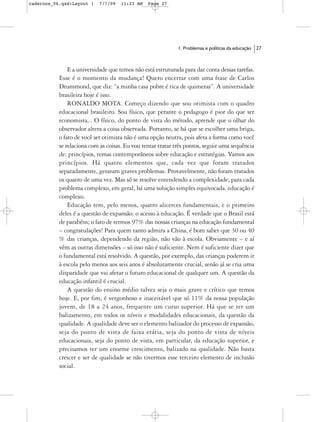 cadernos_06.qxd:Layout 1   7/7/09   11:23 AM    Page 27




                                                            1. Problemas e políticas da educação   27



               E a universidade que temos não está estruturada para dar conta dessas tarefas.
           Esse é o momento da mudança! Quero encerrar com uma frase de Carlos
           Drummond, que diz: “a minha casa pobre é rica de quimeras”. A universidade
           brasileira hoje é isso.
               RONALDO MOTA. Começo dizendo que sou otimista com o quadro
           educacional brasileiro. Sou físico, que perante o pedagogo é pior do que ser
           economista... O físico, do ponto de vista do método, aprende que o olhar do
           observador altera a coisa observada. Portanto, se há que se escolher uma briga,
           o fato de você ser otimista não é uma opção neutra, pois afeta a forma como você
           se relaciona com as coisas. Eu vou tentar tratar três pontos, seguir uma sequência
           de: princípios, temas contemporâneos sobre educação e estratégias. Vamos aos
           princípios. Há quatro elementos que, cada vez que foram tratados
           separadamente, geraram graves problemas. Provavelmente, não foram tratados
           os quatro de uma vez. Mas só se resolve entendendo a complexidade; para cada
           problema complexo, em geral, há uma solução simples equivocada. educação é
           complexo.
               Educação tem, pelo menos, quatro alicerces fundamentais, e o primeiro
           deles é a questão de expansão: o acesso à educação. É verdade que o Brasil está
           de parabéns; o fato de termos 97% das nossas crianças na educação fundamental
           – congratulações! Para quem tanto admira a China, é bom saber que 30 ou 40
           % das crianças, dependendo da região, não vão à escola. Obviamente – e aí
           vêm as outras dimensões – só isso não é suficiente. Nem é suficiente dizer que
           o fundamental está resolvido. A questão, por exemplo, das crianças poderem ir
           à escola pelo menos aos seis anos é absolutamente crucial, senão já se cria uma
           disparidade que vai afetar o futuro educacional de qualquer um. A questão da
           educação infantil é crucial.
               A questão do ensino médio talvez seja o mais grave e crítico que temos
           hoje. E, por fim, é vergonhoso e inaceitável que só 11% da nossa população
           jovem, de 18 a 24 anos, frequente um curso superior. Há que se ter um
           balizamento, em todos os níveis e modalidades educacionais, da questão da
           qualidade. A qualidade deve ser o elemento balizador do processo de expansão,
           seja do ponto de vista de faixa etária, seja do ponto de vista de níveis
           educacionais, seja do ponto de vista, em particular, da educação superior, e
           precisamos ter um enorme crescimento, balizado na qualidade. Não basta
           crescer e ser de qualidade se não tivermos esse terceiro elemento de inclusão
           social.
 