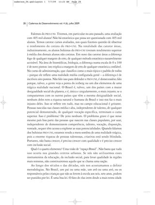 cadernos_06.qxd:Layout 1       7/7/09    11:23 AM     Page 28




      28    Cadernos do Desenvolvimento vol. 4 (6), julho 2009



               Falemos do PRO-UNI. Tivemos, em particular no ano passado, uma avaliação
           com 405 mil alunos! Não há estatística que possa ser questionada com 405 mil
           alunos. Temos catorze cursos avaliados, nos quais fizemos questão de observar
           o rendimento do cotista do PRO-UNI. Na totalidade das catorze áreas,
           indistintamente, os alunos bolsistas do PRO-UNI tiveram rendimento superior
           à média dos demais alunos não cotistas. Em nove das catorze áreas a diferença
           foge de qualquer margem de erro, de qualquer método estatístico razoavelmente
           aceitável. Na área de biomédicas, biologia, a diferença numa escala de 0 a 100
           é de nove pontos: isto triplica a margem de erro de qualquer estatística confiável.
           No curso de administração, que classifico como o mais típico e padrão de todos
           – porque ele reflete uma realidade média configurada geral – a diferença é de
           incríveis oito pontos. Não falo isso para defender o PRO-UNI, é desnecessário; falo
           porque, talvez, a gente veja a ponta do iceberg ou um dos elementos de uma
           trágica realidade nacional. O Brasil é, talvez, um dos países com a maior
           desigualdade social do planeta, e é, única e singularmente, o mais injusto; se o
           compararmos com os outros países que têm a mesma desigualdade social,
           nenhum deles tem a riqueza natural e humana do Brasil e isso nos faz o mais
           injusto deles. Isso se reflete em tudo, mas no campo educacional é gritante.
           Pessoas nascidas nas classes média e alta, independente de talento, de qualquer
           potencial demonstrado, de qualquer vocação específica, terminam o curso
           superior. Isso é problema? De jeito nenhum. O problema grave é que nesse
           mesmo país boa parte das pessoas que nascem nas classes populares, por azar,
           independente de demonstrarem competência, talento, vocação, disposição,
           vontade, sequer têm acesso a explorar as suas potencialidades. Quando falamos
           dos bolsistas PRO-UNI, estamos vendo a mera sombra de uma realidade trágica,
           pois a enorme riqueza de pessoas talentosas, criativas está sendo blindada.
           Portanto, não basta crescer, é preciso crescer com qualidade e é preciso crescer
           com inclusão social.
               Qual é o quarto elemento? Uma visão de “espaço Brasil”. Não basta que tudo
           isso ocorra nos grandes centros urbanos. Se nós não utilizarmos esses
           instrumentos da educação, da inclusão social, para levar qualidade às regiões
           mais remotas, não constituiremos aquilo que se chama uma nação.
               Ao longo dos séculos e das décadas, nós nos acostumamos a definir
           metodologias. No Brasil, um pai ou uma mãe, um avô ou uma avó, ou os
           responsáveis pelas crianças que não as levem à escola aos seis, sete anos, podem
           ser punidos por lei. É uma boa lei. O fato de elas irem desde a mais tenra idade
 