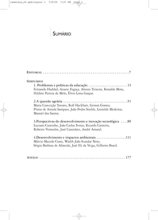 cadernos_06.qxd:Layout 1         7/8/09      7:47 PM       Page 3




                                      SUMÁRIO




           EDITORIAL . . . . . . . . . . . . . . . . . . . . . . . . . . . . . . . . . . . . . . . . . . . . . . .7

           SEMINÁRIOS
               1. Problemas e políticas da educação . . . . . . . . . . . . . . . . . . . . . . 13
               Fernando Haddad, Azuete Fogaça, Aloisio Teixeira, Ronaldo Mota,
               Hildete Pereira de Melo, Élvio Lima Gaspar.

                  2.A questão agrária . . . . . . . . . . . . . . . . . . . . . . . . . . . . . . . . . . . . .51
                  Maria Conceição Tavares, Rolf Hackbart, Gerson Gomes,
                  Plinio de Arruda Sampaio, João Pedro Stedile, Leonilde Medeiros,
                  Manoel dos Santos.

                  3.Perspectivas do desenvolvimento e inovação tecnológica . . . .89
                  Luciano Coutinho, João Carlos Ferraz, Ricardo Carneiro,
                  Roberto Vermulm, José Cassiolato, André Amaral.

                  4.Desenvolvimento e impactos ambientais . . . . . . . . . . . . . . . . .111
                  Márcio Macedo Costa, Wadih João Scandar Neto,
                  Sérgio Barbosa de Almeida, José Eli da Veiga, Gilberto Brasil.


           ANEXOS . . . . . . . . . . . . . . . . . . . . . . . . . . . . . . . . . . . . . . . . . . . . . . . . . 177
 