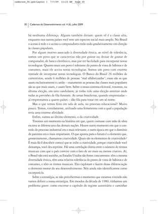 cadernos_06.qxd:Layout 1       7/7/09    11:23 AM     Page 30




      30    Cadernos do Desenvolvimento vol. 4 (6), julho 2009



           há nenhuma diferença. Alguns também diriam: quem vê é a classe alta,
           enquanto nos outros países você tem um espectro social mais amplo. No Brasil
           o acesso à rede e o acesso a computadores estão indo gradativamente em direção
           às classes populares.
               Por algum motivo associado à diversidade étnica, ao nível de tolerância,
           somos um povo que se caracteriza não por gostar ou deixar de gostar de
           computador, de banco eletrônico, mas por ter facilidade para incorporar novas
           tecnologias. Quanto mais um povo é tolerante do ponto de vista de hábitos e de
           costumes, mais ele aceita novas tecnologias. Somos um povo com enorme
           vontade de incorporar novas tecnologias. O Banco do Brasil 26 milhões de
           correntistas, sendo 6 milhões de pessoas “mal alfabetizadas”; essas são as que
           usam exclusivamente o cartão – exatamente as pessoas das classes mais populares
           são as que mais usam, e usam bem. Sobre o nosso sistema eleitoral, votamos, na
           última eleição, em oito candidatos; já tinha tido uma eleição anterior onde
           todas as previsões de fila furaram. As urnas brasileiras, quando emprestadas –
           já emprestamos a quatro países – dão fila para votar em um só nome.
               Mas o que temos feito em sala de aula, no processo educacional? Muito
           pouco. Temos, timidamente, utilizado uma ferramenta com a qual a população
           teria uma enorme afinidade.
               Enfim, vamos ao último elemento, o da criatividade.
               Tivemos um momento na história em que, quem contasse com mão de obra
           escrava se diferenciava das demais nações. Houve outro momento em que o con-
           trole do processo industrial era o mais relevante, e outra época em que o domínio
           de patentes era o mais importante. O que aponta para o futuro é o elemento que,
           grosseiramente, chamamos criatividade. Quais são os elementos de criatividade?
           É mais fácil descobrir como é que se inibe a criatividade, porque criatividade você
           destampa, você des-reprime. Há uma correlação direta entre o número de ritmos
           musicais com que o país convive com o fato de ser mais ou menos criativo. Aí,
           o Brasil não está sozinho, os Estados Unidos são fortes concorrentes: têm a mesma
           diversidade étnica, têm uma relativa tolerância do ponto de vista de hábitos e de
           costumes, e têm os ritmos musicais. Eles exploram e fazem dessa diferenciação
           o elemento motor do seu desenvolvimento. Nós ainda não identificamos como
           incorporá-la.
               Sobre a estratégia, se não percebermos o momento que estamos vivendo não
           vamos definir a nossa estratégia. Em meados da década de 1980, tínhamos um
           problema grave: como encerrar o capítulo do regime autoritário e caminhar
 