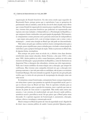 cadernos_06.qxd:Layout 1       7/7/09    11:23 AM     Page 32




      32    Cadernos do Desenvolvimento vol. 4 (6), julho 2009



           organização do Estado brasileiro. Eu não estou sendo aqui seguidor de
           Raymundo Faoro, porque penso que o capitalismo é que se apropriou do
           patrimonial e não ao contrário, como ele faz crer em Os donos do poder, mas é óbvio
           que o nosso Estado foi organizado de maneira pouco republicana. Não bastasse
           isso, tivemos dois processos históricos que poderiam ter representado uma
           ruptura com essas tradições: a Independência e a Proclamação da República, e
           que tampouco foram conduzidos com participação da população. Efetivamente,
           se compararmos o nosso processo com o processo americano de independência
           – que exigiu uma guerra civil, a um só tempo rompeu com a coroa e com a
           monarquia –, temos uma situação no Brasil que não pode ser desconsiderada.
               Nós somos um país que combina variáveis muito contraproducentes para a
           educação, pouco republicanas, pouco voltadas para a inclusão e emancipação do
           indivíduo e para a própria formação da nação. Todos os processos no Brasil são,
           de alguma forma, incompletos.
               Para avançar um pouco mais no século XX, o Aloísio citou duas derrotas
           envolvendo nosso maior educador, Anísio Teixeira: a dos anos 1930 e a dos
           anos 1960. Anísio poderia ter sido o nosso Sarmiento, poderia ter sido nosso
           ministro da Educação e quiçá presidente da República, como foi Sarmiento na
           Argentina! Para o desespero dos educadores, termina sua vida tragicamente.
           Tudo isso é muito simbólico da nossa relação com a educação, que sempre foi
           conflituosa. Mas tivemos uma campanha eleitoral em que a educação teve
           presença marcante; e isso vale para todos os candidatos, não só para o ex-ministro
           Cristóvam Buarque. Ela vem entrando na agenda. E quem faz um giro pelo país
           verifica que é o início de um processo de incorporação da educação como um
           valor social.
               Se tomarmos a nossa Constituição, curiosamente houve avanços importantes
           em várias áreas e parece que paramos no capítulo da seguridade social, que é o
           que se discute mais no Brasil até hoje. Tem lá capítulos voltados para as
           instituições políticas, para a questão da economia, mas o capítulo que mais se
           discute do ponto de vista social é a seguridade. Não tenho nada contra esse
           assunto, é um sintoma de modernidade um país discutir saúde pública,
           assistência social e previdência social. Só que parece que o Brasil parou nessa
           discussão. E o capítulo seguinte da Constituição é, justamente, educação,
           cultura, ciência e tecnologia e comunicação social.
               Houve avanços no Brasil do ponto de vista da seguridade social. Alguém há
           de dizer: mas o sistema público de saúde é muito precário! Quantos países,
 