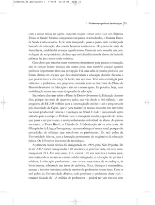 cadernos_06.qxd:Layout 1   7/7/09   11:23 AM   Page 33




                                                            1. Problemas e políticas da educação   33



           com a nossa renda per capita, ousaram sequer tentar constituir um Sistema
           Único de Saúde? Mesmo comparado com países desenvolvidos, o Sistema Único
           de Saúde é uma ousadia. E ele vem avançando, passo a passo, com o esforço da
           bancada da educação, dos nossos heroicos sanitaristas. Do ponto de vista de
           Assistência, também há avanços significativos. Penso ser uma ousadia um país,
           na figura do seu presidente, declarar que toda família situada abaixo da linha de
           pobreza faz jus a uma renda mínima.
               Considero que estamos num momento importante para pautar a educação,
           não só porque houve avanços em outras áreas, mas também porque agentes
           políticos importantes têm essa percepção. Há uma safra de jovens políticos que
           foram eleitos em regiões que desconsideraram a educação durante décadas e
           que podem fazer a diferença. Se farão, nós veremos. Têm uma estratégia para
           enfrentar o problema, um programa, sintonia com as diretrizes do Plano de
           Desenvolvimento da Educação e vão ter o nosso apoio. Eu percebo, hoje, uma
           mobilização maior em torno da questão da educação.
               Eu poderia discorrer sobre o Plano de Desenvolvimento da Educação durante
           dias, porque são mais de quarenta ações, que vão desde o Pró-infância – um
           programa de R$ 200 milhões para a construção de creches – até o programa de
           pós-doutorado da Capes, que é para manter os nossos doutores em território
           nacional, produzindo ciência e tecnologia no Brasil. E todo o conjunto de ações
           voltadas para o campo: o ProInfo rural, o transporte escolar, a questão do censo,
           que passa a ser por aluno, o acompanhamento individual do aluno. As provas
           nacionais, a Prova Brasil, o Círculo de Alfabetização até os oito anos. As
           Olimpíadas da Língua Portuguesa, cuja metodologia é sensacional, porque são
           precedidas de oficinas que envolvem os professores. Os mil polos da
           Universidade Aberta, para a formação permanente do magistério da educação
           básica. Os 150 novos institutos de tecnologia.
               A primeira escola técnica foi inaugurada em 1909, pelo Nilo Peçanha. De
           lá até 2002, foram inauguradas 140 unidades; o governo Lula, em oito anos,
           inaugurará 214. Em oito anos, 214, contra 140 em noventa e tantos anos,
           interiorizando o acesso ao ensino médio integrado, à educação de jovens e
           adultos, à educação profissional, aos cursos superiores de tecnologia, às
           licenciaturas, sobretudo nas áreas de química, física, biologia e matemática,
           porque o interior tem uma carência enorme de professores nessas áreas. Com os
           mil polos da Universidade Aberta, todo professor e professora deste país –
           estamos falando de 1,8 milhão de professores – poderá ter um vínculo com
 