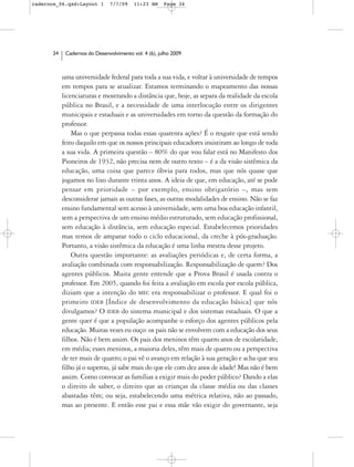 cadernos_06.qxd:Layout 1       7/7/09    11:23 AM     Page 34




      34    Cadernos do Desenvolvimento vol. 4 (6), julho 2009



           uma universidade federal para toda a sua vida, e voltar à universidade de tempos
           em tempos para se atualizar. Estamos terminando o mapeamento das nossas
           licenciaturas e mostrando a distância que, hoje, as separa da realidade da escola
           pública no Brasil, e a necessidade de uma interlocução entre os dirigentes
           municipais e estaduais e as universidades em torno da questão da formação do
           professor.
               Mas o que perpassa todas essas quarenta ações? É o resgate que está sendo
           feito daquilo em que os nossos principais educadores insistiram ao longo de toda
           a sua vida. A primeira questão – 80% do que vou falar está no Manifesto dos
           Pioneiros de 1932, não precisa nem de outro texto – é a da visão sistêmica da
           educação, uma coisa que parece óbvia para todos, mas que nós quase que
           jogamos no lixo durante trinta anos. A ideia de que, em educação, até se pode
           pensar em prioridade – por exemplo, ensino obrigatório –, mas sem
           desconsiderar jamais as outras fases, as outras modalidades de ensino. Não se faz
           ensino fundamental sem acesso à universidade, sem uma boa educação infantil,
           sem a perspectiva de um ensino médio estruturado, sem educação profissional,
           sem educação à distância, sem educação especial. Estabelecemos prioridades
           mas temos de amparar todo o ciclo educacional, da creche à pós-graduação.
           Portanto, a visão sistêmica da educação é uma linha mestra desse projeto.
               Outra questão importante: as avaliações periódicas e, de certa forma, a
           avaliação combinada com responsabilização. Responsabilização de quem? Dos
           agentes públicos. Muita gente entende que a Prova Brasil é usada contra o
           professor. Em 2005, quando foi feita a avaliação em escola por escola pública,
           diziam que a intenção do MEC era responsabilizar o professor. E qual foi o
           primeiro IDEB [Índice de desenvolvimento da educação básica] que nós
           divulgamos? O IDEB do sistema municipal e dos sistemas estaduais. O que a
           gente quer é que a população acompanhe o esforço dos agentes públicos pela
           educação. Muitas vezes eu ouço: os pais não se envolvem com a educação dos seus
           filhos. Não é bem assim. Os pais dos meninos têm quatro anos de escolaridade,
           em média; esses meninos, a maioria deles, têm mais de quatro ou a perspectiva
           de ter mais de quatro; o pai vê o avanço em relação à sua geração e acha que seu
           filho já o superou, já sabe mais do que ele com dez anos de idade! Mas não é bem
           assim. Como convocar as famílias a exigir mais do poder público? Dando a elas
           o direito de saber, o direito que as crianças da classe média ou das classes
           abastadas têm; ou seja, estabelecendo uma métrica relativa, não ao passado,
           mas ao presente. E então esse pai e essa mãe vão exigir do governante, seja
 